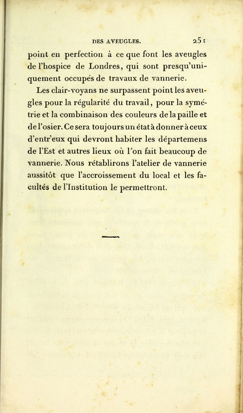 point en perfection a ce que font les aveugles de l'hospice de Londres, qui sont presqu'uni- quement occupes de travaux de vannerie. Les clair-voyans ne surpassent point les aveu- gles pour la regularity du travail, pour la syme- trie et la combinaison des couleurs delapaille et de l'osier. Ce sera toujours un etat a donner a ceux d'entr'eux qui devront habiter les departemens de 1'Est et autres lieux ou Ton fait beaucoup de vannerie. Nous retablirons Fatelier de vannerie aussitot que I'accroissement du local et les fa- cultes de l'lnstitution le permettront.