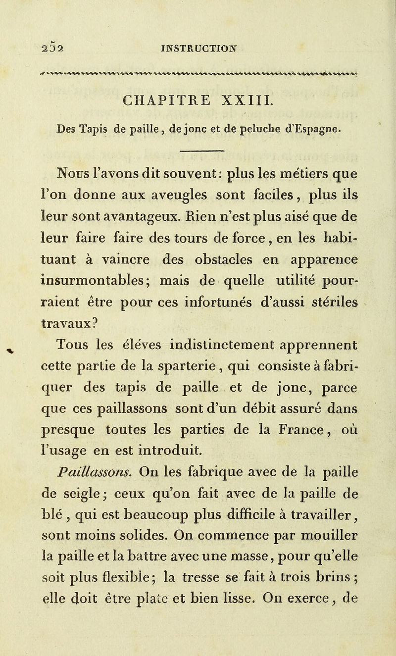 CHAPITRE XXIII. Des Tapis de paille, de jonc et de peluche d'Espagne. Nous 1'avons dit souvent: plus les metiers que Ton donne aux aveugles sont faciles, plus ils leur sont avantageux. Rien n'est plus aise que de leur faire faire des tours de force, en les habi- tuant a vaincre des obstacles en apparence insurmontables; mais de quelle utilite pour- raient etre pour ces infortunes d'aussi steriles travaux? Tous les eleves indistinctement apprennent cette partie de la sparterie, qui consiste a fabri- quer des tapis de paille et de jonc, parce que ces paillassons sont d'un debit assure dans presque toutes les parties de la France, ou 1'usage en est introduit. Paillassons. On les fabrique avec de la paille de seigle; ceux qu'on fait avec de la paille de Lie , qui est beaucoup plus difficile a travailler, sont moins solides. On commence par mouiller la paille et la battre avec une masse, pour qu'elle soit plus flexible; la tresse se fait a trois brins ; elle doit etre plate et bien lisse. On exerce, de