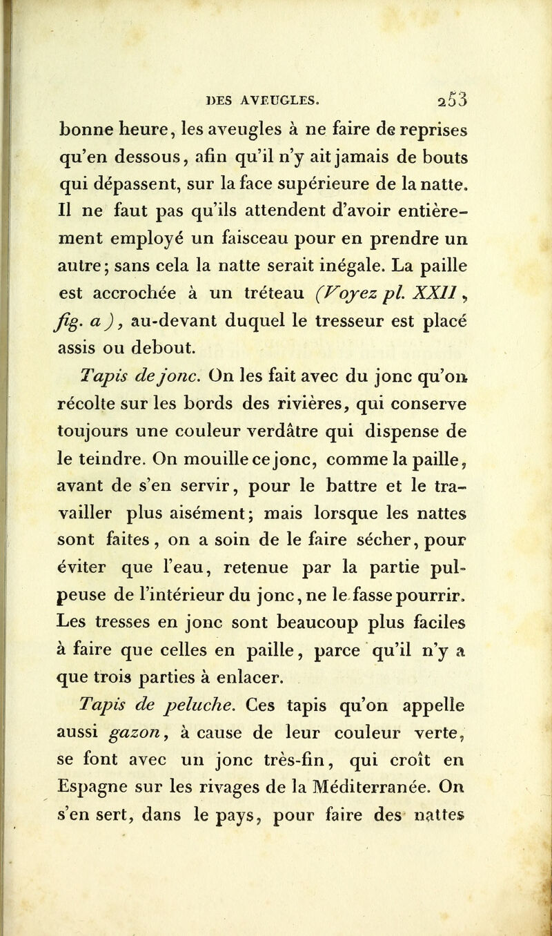 bonne heure, les aveugles a ne faire de reprises qu'en dessous, afin qu'il n'y ait jamais de bouts qui depassent, sur la face superieure de la natte. II ne faut pas qu'ils attendent d'avoir entiere- raent employe* un faisceau pour en prendre un autre; sans cela la natte serait inegale. La paille est accrochee a un treteau (Voyez pi. XXII > fig. a), au-devant duquel le tresseur est place assis ou debout. Tapis de jonc. On les fait avec du jonc qu'on recolte sur les bords des rivieres, qui conserve toujours une couleur verdatre qui dispense de le teindre. On mouillecejonc, comme la paille, avant de s'en servir, pour le battre et le tra- vailler plus aisement; mais lorsque les nattes sont faites, on a soin de le faire secher, pour eviter que l'eau, retenue par la partie pul» peuse de l'interieur du jonc, ne le fassepourrir. Les tresses en jonc sont beaucoup plus faciles a faire que celles en paille, parce qu'il n'y a que trois parties a enlacer. Tapis de peluche. Ces tapis qu'on appelle aussi gazon, a cause de leur couleur verte, se font avec un jonc tres-fin, qui croit en Espagne sur les rivages de la Mediterranee. On s'en sert, dans le pays? pour faire des nattes