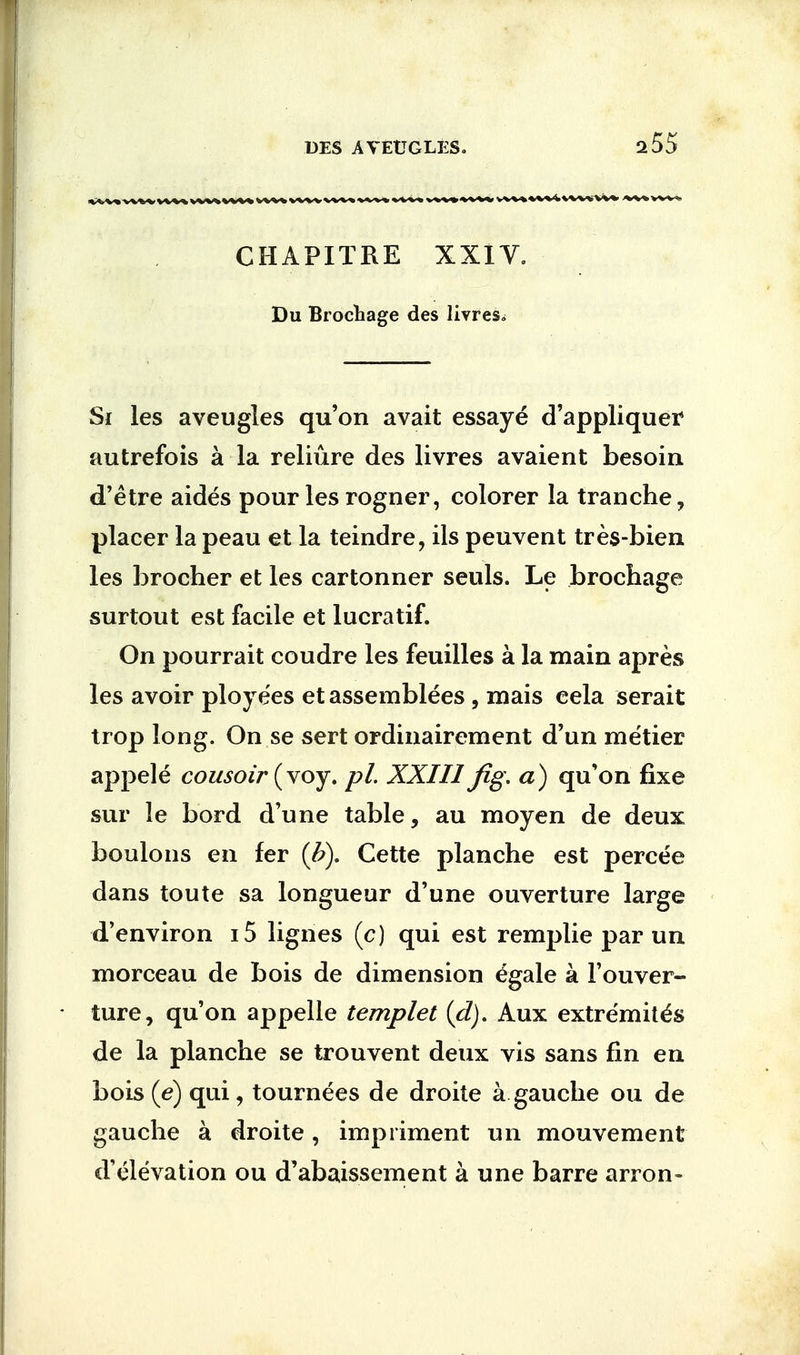 255 CHAPITRE XXIV. Du Brocbage des livres^ Si les aveugles qu'on avait essaye d'appliquer autrefois a la reliure des livres avaient besoin d'etre aides pour les rogner, colorer la tranche, placer la peau et la teindre, ils peuvent tres-bien les brocher et les cartonner seuls. Le brochage surtout est facile et lucratif. On pourrait coudre les feuilles a la main apres les avoir ploye'es et assemblies , mais eela serait trop long. On se sert ordinairement d'un metier appele cousoir (voy. pi. XXIII Jig. a) qu'on fixe sur le bord d'une table, au moyen de deux boulons en fer (b). Cette planche est percee dans toute sa longueur d'une ouverture large d'environ i5 lignes (c) qui est remplie par un morceau de bois de dimension egale a Fouver- ture, qu'on appelle templet (d). Aux extremit^s de la planche se trouvent deux vis sans fin en bois (e) qui, tournees de droite a gauche ou de gauche a droite, impriment un mouvement d'elevation ou d'abaissement a une barre arron-