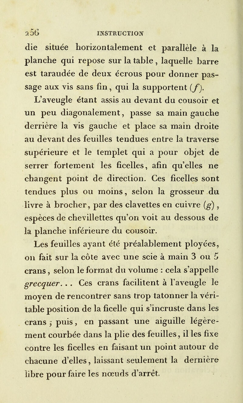 die situee horizontalement et parallele a la planche qui repose sur la table , laquelle barre est taraudee de deux ecrous pour donner pas- sage aux vis sans fin, qui la supportent (f). L'aveugle etant assis au devant du cousoir et un peu diagonalement, passe sa main gauche derriere la vis gauche et place sa main droite au devant des feuilles tendues entre la traverse superieure et le templet qui a pour objet de serrer fortement les ficelles, afin qu'elles ne changent point de direction. Ces ficelles sont tendues plus ou moins, selon la grosseur du livre a brocher, par des clavettes en cuivre (g) , especes de chevillettes qu'on voit au dessous de la planche inferieure du cousoir. Les feuilles ayant ete prealablement ployees, on fait sur la cote avec une scie a main 3 ou 5 crans, selon le format du volume : cela s'appelle grecquer. . . Ces crans facilitent a l'aveugle le moyen de rencontrer sans trop tatonner la veri- table position de la ficelle qui s'incruste dans les crans ^ puis, en passant une aiguille legere- ment courbee dans la plie des feuilles, il les fixe contre les ficelles en faisant un point autour de chacune d'elles, laissant seulement la derniere libre pour faire les nceuds d'arret