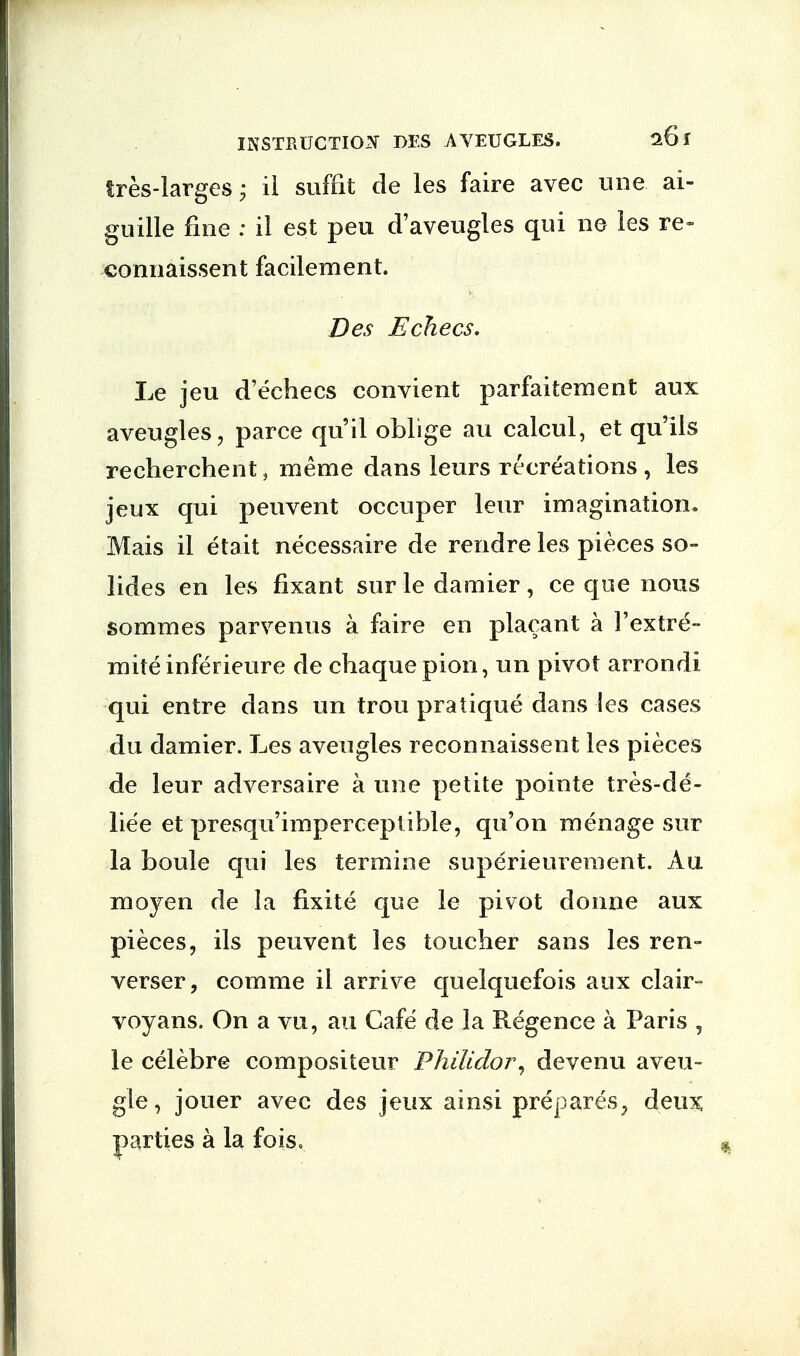 INSTRUCTION I>ES AVEUGLES. 26 r tres-larges \ il suffit de les faire avec une ai- guille fine : il est peu d'aveugles qui ne les re- connaissent facilement. Des Echecs. Le jeu d'echecs convient parfaitement aux aveugles, parce qu'il oblige au calcul, et qu'ils recherchent, ineme dans leurs recreations , les jeux qui pen vent occuper leur imagination. Mais il etait necessaire de rendre les pieces so- li des en les fixant sur le damier , ce que nous sommes parvenus a faire en placant a 1'extre- miteinferieure de chaque pion, un pivot arrondi qui entre dans un trou pratique dans les cases du damier. Les aveugles reconnaissent les pieces de leur adversaire a une petite pointe tres-de- liee et presqu'imperceptible, qu'on menage sur la boule qui les termine superie urement. Au moyen de la fixite que le pivot donne aux pieces, ils peuvent les toucher sans les ren- verser, comme il arrive quelquefois aux clair- voyans. On a vu, au Cafe de la Regence a Paris , le celebre compositeur P hi lido r, devenu aveu- gle, jouer avec des jeux ainsi prepares, deux parties a la fois.