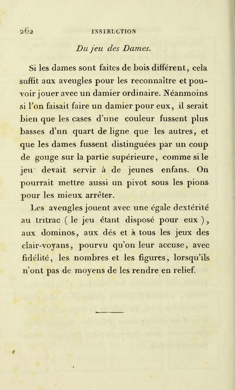 Du jeu des Dames. Si les dames sont faites de bois different, cela soffit aux aveugles pour les reconnaitre et pou- voir jouer avec un damier ordinaire. Neanmoins si Ton faisait faire un damier pour eux, il serait bien que les cases d'une couleur fussent plus basses d'nn quart de ligne que les autres, et que les dames fussent distinguees par un coup de gouge sur la partie superieure, comme sile jeu devait servir a de jeunes enfans. On pourrait mettre aussi un pivot sous les pions pour les mieux arreter. Les aveugles jouent avec une egale dexterite au tritrac ( le jeu etant dispose pour eux ) > aux dominos, aux des et a tous les jeux des clair-voyans, pourvu qu'on leur accuse, avec fidelite, les nombres et les figures, lorsqu'ils n'ont pas de moyens de les rendre en relief.