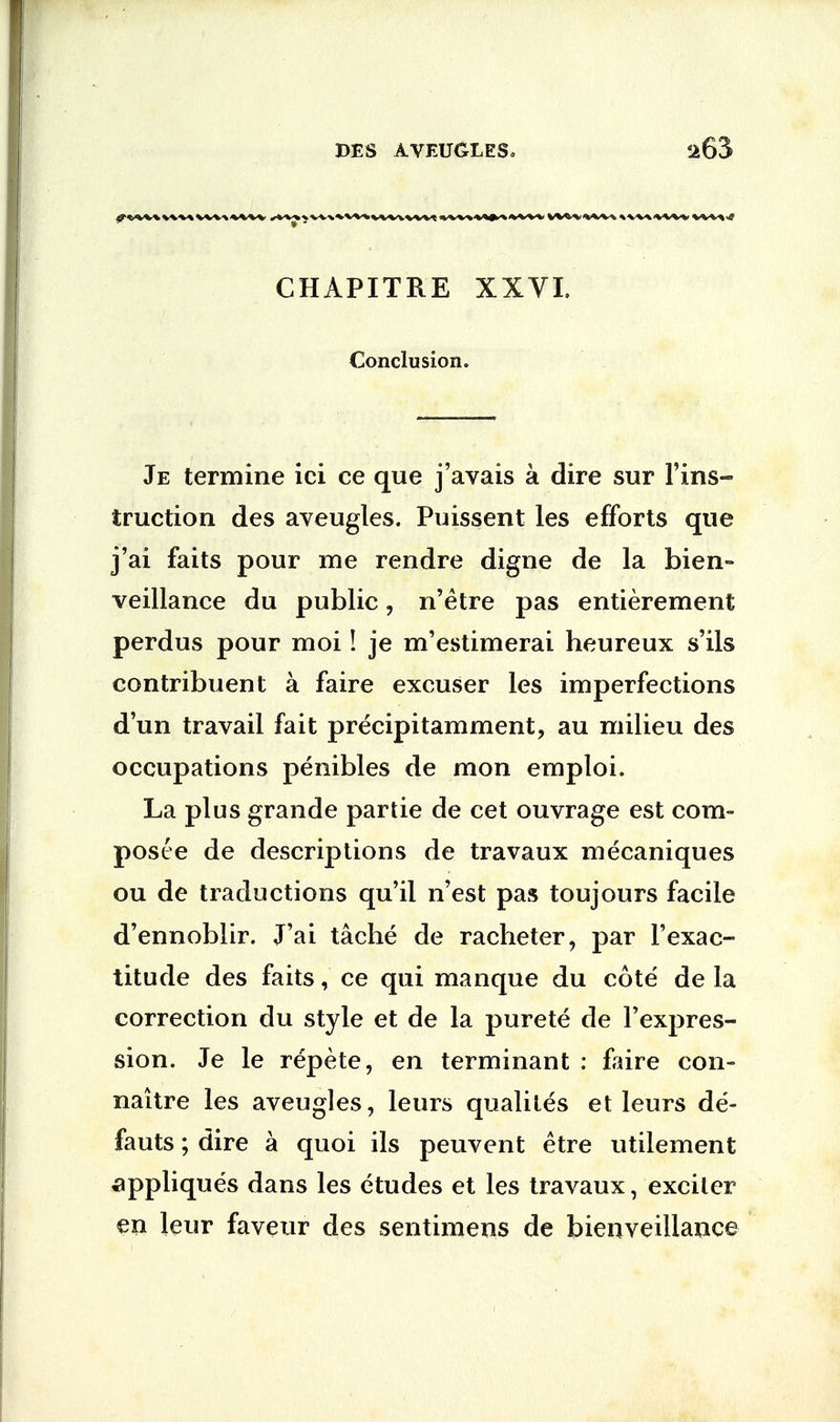 CHAPITRE XXVI. Conclusion. Je termine ici ce que j'avais a dire sur l'ins- truction des aveugles. Puissent les efforts que j'ai faits pour me rendre digne de la bien- veillance du public, n'etre pas entierement perdus pour moi! je m'estimerai heureux s'ils contribuent a faire excuser les imperfections d'un travail fait precipitamment, au milieu des occupations penibles de mon emploi. La plus grande partie de cet ouvrage est com- pos te de descriptions de travaux mecaniques ou de traductions qu'il n'est pas toujours facile d'ennoblir. J'ai tache de racheter, par l'exac- titude des faits, ce qui manque du cote de la correction du style et de la purete de l'expres- sion. Je le repete, en terminant : faire con- naitre les aveugles, leurs qualites et leurs de- fauts; dire a quoi ils peuvent etre utilement appliques dans les etudes et les travaux, exciter en leur faveur des sentimens de bienveillance