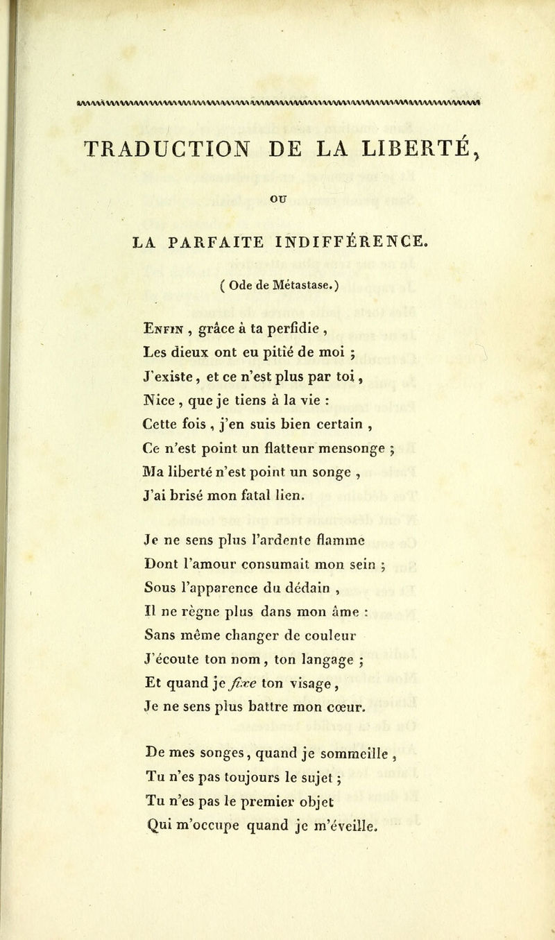 )M/VV>VV\VV\ft/V\VV\V\*\V\lVV>VVVVV\<VV\<VV\fW TRADUCTION DE LA LIBERTE, OU LA PARFAITE INDIFFERENCE. ( Ode de Metastase.) Enfin , grace a ta perfidie , Les dieux ont eu pitie de moi ; Jexiste, et ce n'est plus par toi, Nice , que je tiens a la vie : Cette fois , j'en suis bien certain , Ce n'est point un flatteur mensonge ; 3VJa liberte n'est point un songe , J'ai brise mon fatal lien. Je ne sens plus i'ardente flamrae Dont l'amour consumait mon sein ; Sous l'apparence du dedain , II ne regne plus dans mon ame : Sans meme changer de couleur J'ecoute ton nom, ton langage ; Et quand je fixe ton visage , Je ne sens plus battre mon cceur. De mes songes, quand je sommeille } Tu n'es pas toujours le sujet; Tu n'es pas le premier objet Qui m'occupe quand je m'eveille,