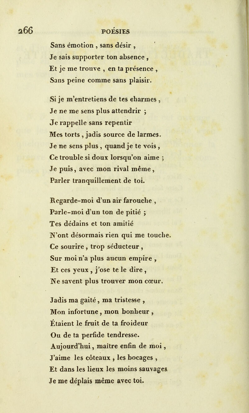 Sans emotion , sans desir , Je sais supporter ton absence , Et je me trouve , en ta presence , Sans peine comme sans plaisir. Si je m'entretiens de tes eharmes , Je ne me sens plus attendrir ; Je rappelle sans repentir Mes torts, jadis source de larmes, Je ne sens plus , quand je te vois, Ce trouble si doux lorsqu'on aime ; Je puis, avec mon rival meme, Parler tranquillement de toi. Regarde-moi d'un air farouche , Parle-moi d'un ton de pitie ; Tes dedains et ton amitie N'ont desormais rien qui me touch Ce sourire , trop seducteur, Sur moi n'a plus aucun empire , Et ces yeux , j'ose te le dire , Ne savent plus trouver mon coeur. Jadis ma gaite, ma tristesse , Mon infortune, mon bonheur , Etaient le fruit de ta froideur Ou de ta perfide tendresse. Aujourd'hui, maitre enfin de moi, J'aime les coteaux , les bocages , Et dans les lieux les moins sauvagea Je me deplais meme avec toi.