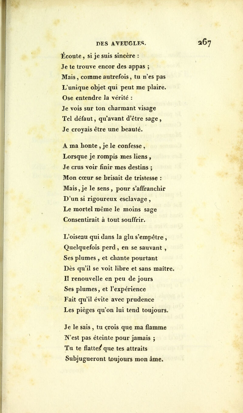 licoute, si je suis sincere : Je te trouve encor des appas ; Mais, comme autrefois, tu n'es pas L'unique objet qui peut me plaire. Ose entendre la verite : Je vois sur ton charmant visage Tel defaut, qu'avant d'etre sage, Je croyais etre une beaute. A ma honte , je le confesse , Lorsque je rompis mes liens , Je crus voir finir mes destins ; Mon cceur se brisait de tristesse : Mais, je le sens, pour s'affranchir D'un si rigoureux esclavage , Le mortel meme le moins sage Consentirait a tout souffrir. L'oiseau qui dans la glu s'empetre, Quelquefois perd, en se sauvant , Ses plumes , et chante pourtant Des qu'il se voit libre et sans maitre. II renouvelle en peu de jours Ses plumes, et l'experience Fait qu'il evite avec prudence Les pieges qu'on lui tend toujours. Je le sais , tu crois que ma flamme West pas eteinte pour jamais ; Tu te flatted que tes attraits $ubjugueront toujours mon ame.