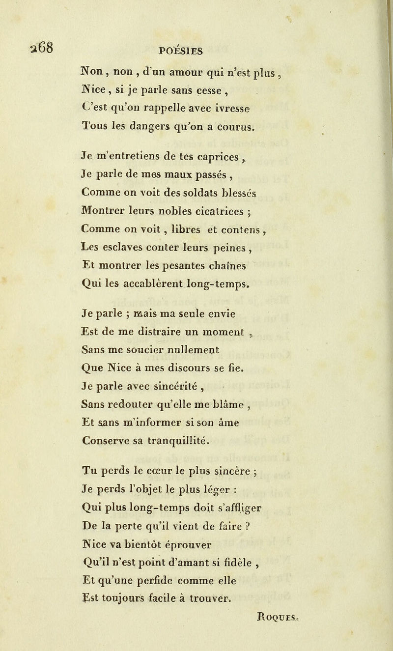 Non , non , d'un amour qui n'est plus 5 Nice , si je parle sans cesse , C'est qu'on rappelle avec ivresse Tous les dangers qu'on a courus. Je m'entretiens de tes caprices ,. Je parle de raes maux passes , Comme on voit des soldats blesses Montrer leurs nobles cicatrices ; Comme on voit, libres et contens , Les esclaves conter leurs peines , Et montrer les pesantes chaines Qui les accablerent long-temps. Je parle ; mais ma seule envie Est de me distraire un moment , Sans me soucier nullement Que Nice a mes discours se fie. Je parle avec sincerite , Sans redouter quelle me blame , Et sans m'informer si son ame Conserve sa tranquillite. Tu perds le cceur le plus sincere ; Je perds l'objet le plus leger : Qui plus long-temps doit s'affliger De la perte qu'il vient de faire ? Nice va bientot eprouver Qu'il n'est point d'amant si fidele , Et qu'une perfide comme elle Jlst toujours facile a trouver. B.OQUES.