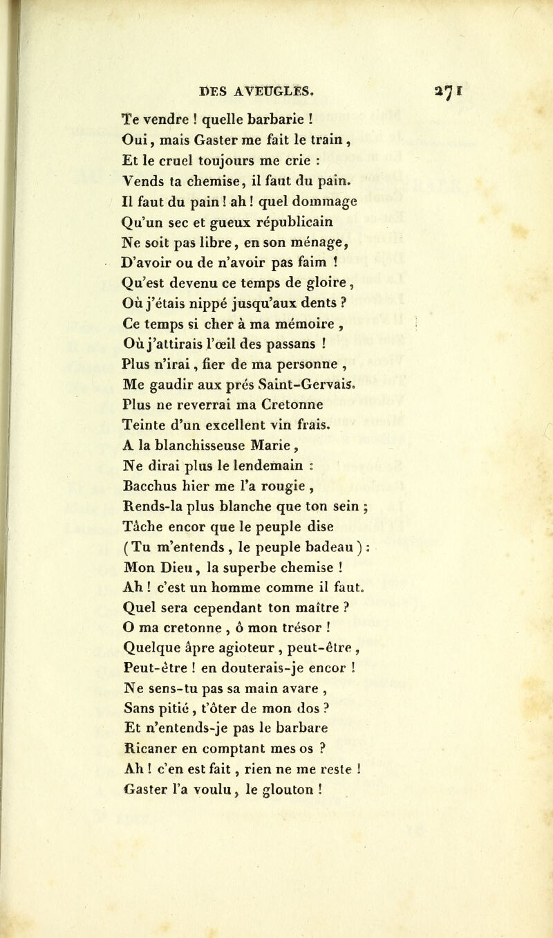 Te vendre ! quelle barbarie ! Oui, mais Gaster me fait le train, Et le cruel toujours me crie : Vends ta chemise, il faut du pain. II faut du pain! ah! quel dommage Qu'un sec et gueux republicain Ne soit pas libre, en son menage, D'avoir ou de n'avoir pas faim ! Qu'est devenu ce temps de gloire, Ou j'etais nippe jusqu'aux dents ? Ce temps si cher a ma memoire , Ou j'attirais l'ceil des passans ! Plus n'irai, fier de ma personne , Me gaudir aux pres Saint-Gervais. Plus ne reverrai ma Cretonne Teinte d'un excellent vin frais. A la blanchisseuse Marie , Ne dirai plus le lendemain : Bacchus hier me Ta rougie , Rends-la plus blanche que ton sein Tache encor que le peuple dise (Tu m'entends , le peuple badeau) Mon Dieu, la superbe chemise ! Ah ! c'est un homme comme ii faut. Quel sera cependant ton maitre ? O ma cretonne , 6 mon tresor ! Quelque apre agioteur , peut-etre , Peut-etre ! en douterais-je encor ! Ne sens-tu pas sa main avare , Sans pitie , t'oter de mon dos ? Et n'entends-je pas le barbare Ricaner en comptant mes os ? Ah ! e'en est fait, rien ne me reste ! Gaster Fa voulu, le glouton !