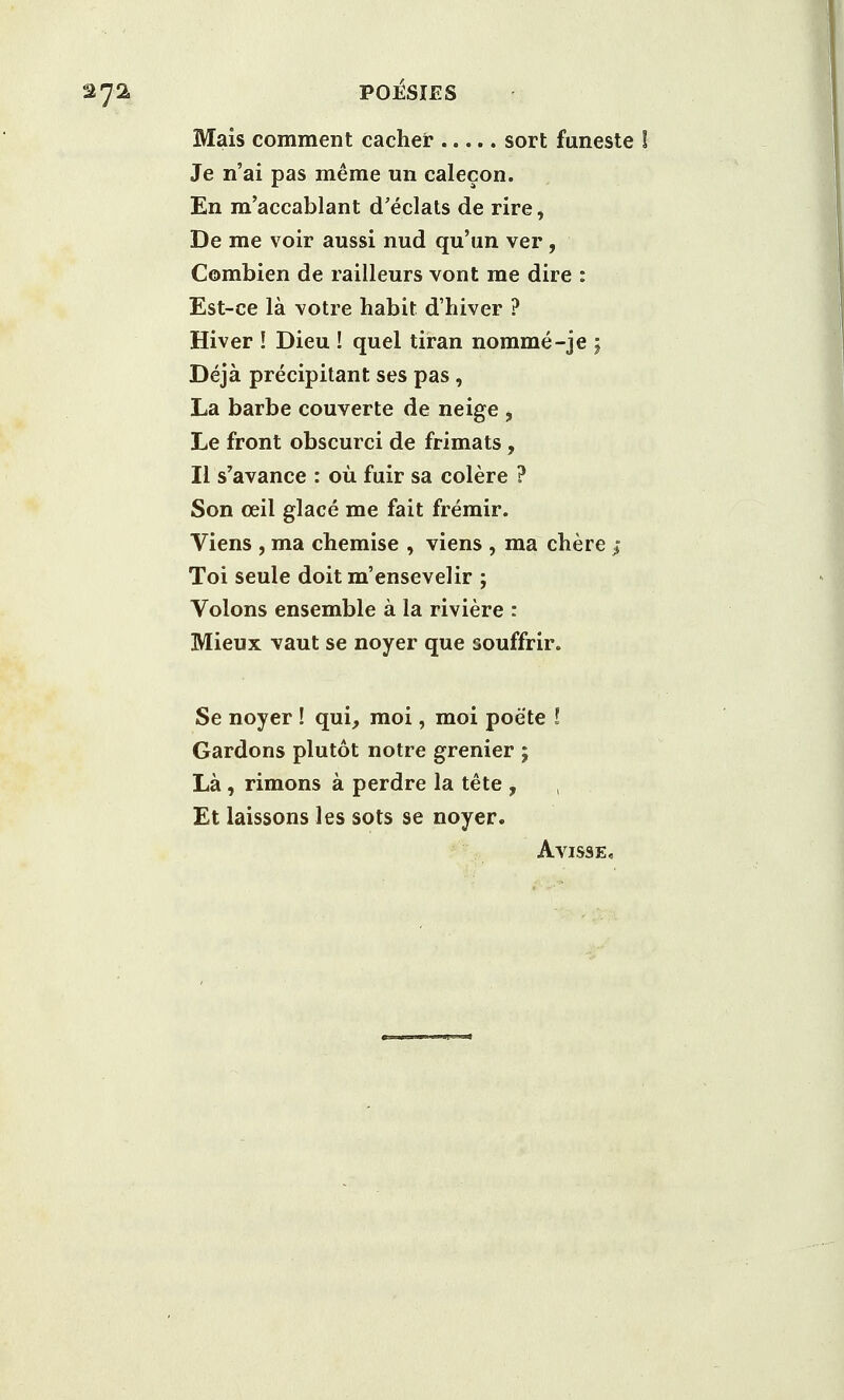 Mais comment cacher sort funeste ! Je n'ai pas merae un calecon. En m'accablant d'eclats de rire, De me voir aussi nud qu'un ver, Combien de railleurs vont me dire : Est-ce la votre habit d'hiver ? Hiver ! Dieu ! quel tiran nomme-je ; Deja precipitant ses pas, La barbe couverte de neige i Le front obscurci de frimats, II s'avance : ou fuir sa colere ? Son ceil glace me fait fremir. Viens , ma chemise , viens , ma chere > Toi seule doit m'ensevelir ; Volons ensemble a la riviere : Mieux vaut se noyer que souffrir. Se noyer! qui, moi, moi poete ! Gardons plutot notre grenier ; La , rimons a perdre la tete , Et laissons les sots se noyer. Avisse,
