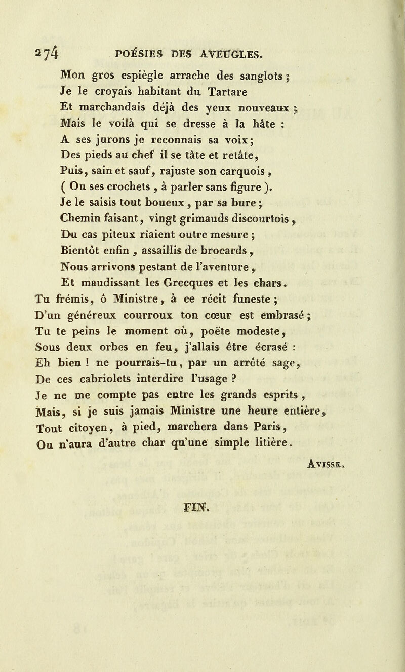 Mon gros espiegle arrache des sanglots j Je le croyais habitant da Tartare Et marchandais deja des yeux nouveaux ; Mais Ie voila qui se dresse a la hate : A ses jurons je reconnais sa voix; Des pieds au chef il se tate et retate, Puis, sainet sauf, rajuste son carquois, ( Ou ses crochets , a parler sans figure ). Je le saisis tout boueux, par sa bure ; Chemin faisant, vingt grimauds discourtois > Dii cas piteux riaient outre mesure ; Bientot enfin , assaillis de brocards, Nous arrivons pestant de l'aventure, Et maudissant les Grecques et les chars. Tu fremis, 6 Ministre, a ce recit funeste ; D'un genereux courroux ton coeur est embrase \ Tu te peins le moment ou, poete modeste, Sous deux orbes en feu, j'allais etre ecrase : Eh bien ! ne pourrais-tu, par un arrete sage, De ces cabriolets interdire l'usage ? Je ne me compte pas entre les grands esprits , Mais, si je suis jamais Ministre une heure entiere, Tout citoyen, a pied, marchera dans Paris, Ou n'aura d'autre char qu'une simple litiere.