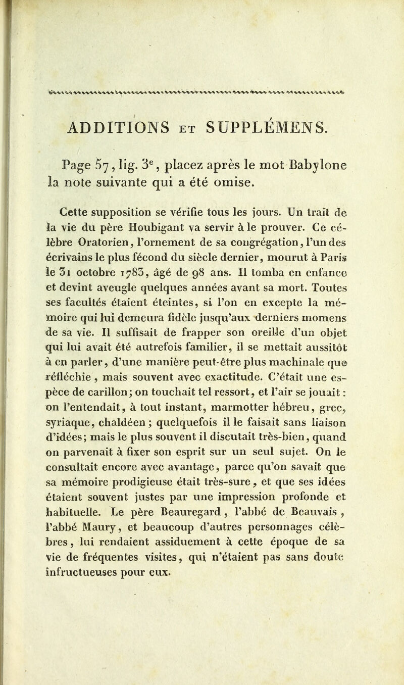 V* t»wv\*w vw w» * »WW WV% V^V* <%>WV -WW 'v* vvv-v WV-t ■^.t.'eAe ADDITIONS et SUPPLEMENS. Page 57, lig. 3e, placez apres le mot Baby lone la note suivante qui a ete omise. Cette supposition se ve>ifie tous les jours. Un trait de la vie du pere Houbigant va servir a le prouver. Ce ce- lebre Oratorien, 1'ornement de sa congregation, Fun des ^crivains le plus fecond du siecle dernier, mourut a Paris le 3i octobre t?83, ag£ de 98 ans. II tomba en enfance et devint aveugle quelques annees avant sa mort. Toutes ses facult^s e^aient e^eintes, si Ton en excepte la me- mo ire qui lui demeura fidele jusqu'aux derniers momens de sa vie. II suffisait de frapper son oreille d'un objet qui lui avait ete autrefois familier, il se mettait aussitot a en parler, d'une maniere peut-etre plus machinale que reil^chie , mais souvent avec exactitude. C'^tait une es- pece de carillon; on touchait tel ressort, et Fair se jouait: on Fentendait, a tout instant, marmotter hebreu, grec, syriaque, chaldeen ; quelquefois il le faisait sans liaison d'idees; mais le plus souvent il discutait tres-bien, quand on parvenait a fixer son esprit sur un seul sujet. On le consultait encore avec avantage, parce qu'on savait que sa memoire prodigieuse <Hait tres-sure, et que ses idees etaient souvent justes par une impression profonde et habituelle. Le pere Beauregard , Fabb6 de Beauvais , Fabbe Maury, et beaucoup d'autres personnages cele- bres, lui rendaient assiduement a cette epoque de sa vie de fr^quentes visites, qui n'^taient pas sans doute infructueuses pour eux.