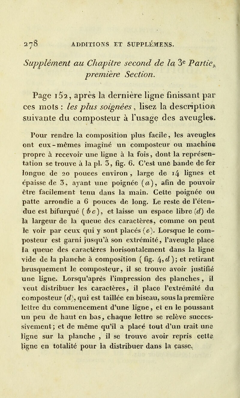 Supplement au Chapitre second de la. 3e J?artie% premiere Section. Page 152, apres la derniere ligne finissant par ces mots : les plus soignees, lisez la descriptioni suivante du composteur a 1'usage des aveugles. Pour rendre la composition plus facile, les aveugles ont eux-memes imaging un composteur ou machine propre a recevoir une ligne a la fois, dont la represen- tation se trouve a la pi. 3, fig. 6. G'est une bande de fer longue de 20 pouces environ , large de 14 lignes et epaisse de 3, ayant une poign^e (a), afin de pouvoir etre facilement tenu dans la main. Cette poignee ou patte arrondie a 6 pouces de long. Le reste de l'^ten^ due est bifurqu£ et laisse un espace libre (d) de la largeur de la queue des caracteres, comme on peut le voir par ceux qui y sont places (e). Lorsque le com- posteur est garni jusqu'a son extr^mit^, l'aveugle place la queue des caracteres horisontalement dans la ligne vide de la planche a composition (%. ^9d); et retirant brusquement le composteur, il se trouve avoir justifie une ligne. Lorsqu'apres Fimpression des planches, il veut distribuer les caracteres, il place l'extr^mite du composteur (d), qui est tailtee en biseau, sous la premiere lettre du commencement d'une ligne, et en le poussant un peu de haut en bas, chaque lettre se releve success sivement; et de meme qu'il a place tout d'un irait une ligne sur la planche , il se trouve avoir repris cette ligne en totality pour la distribuer dans ia casse.