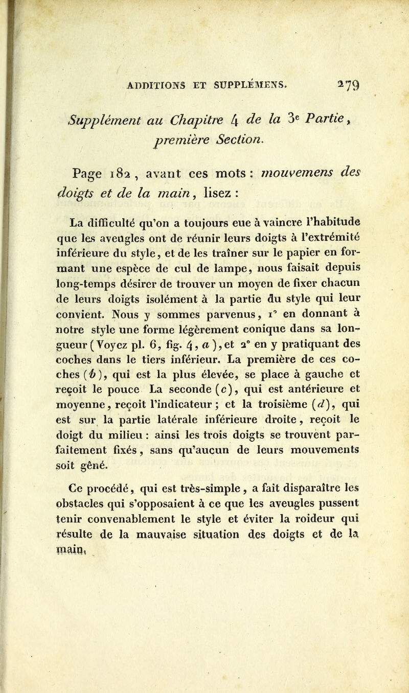 Supplement au Chapitre L\ de la 3e Partie > premiere Section. Page 182, avant ces mots: mouvemens des doigts et de la main, lisez : La difficult^ qu'on a tou jours eue a vain ere Fhabitude que les aveugles ont de reunir leurs doigts a Pextremite infdrieure du style, et de les trainer sur le papier en for- mant une espece de cul de lampe, nous faisait depuis long-temps d^sirer de trouver un moyen de fixer chacun de leurs doigts isotement a la partie du style qui leur convient. Nous y sommes parvenus, i° en donnant a notre style une forme tegerement conique dans sa lon- gueur (Voyez pi. 6, fig. 4, a ),et a0 en y pratiquant des coches dans le tiers inferieur. La premiere de ces co- ches (if)9 qui est la plus elev^e, se place a gauche et recoit le pouce La seconde (c), qui est ant^rieure et moyenne, recoit Tindicateur; et la troisieme qui est sur la partie laterale inferieure droite, recoit le doigt du milieu: ainsi les trois doigts se trouvent par- faitement fixes, sans qu'aucun de leurs mouvements soit gene. Ce precede, qui est tres-simple , a fait disparaitre les obstacles qui s'opposaient a ce que les aveugles pussent tenir convenablement le style et eViter la roideur qui resulte de la mauvaise situation des doigts et de la