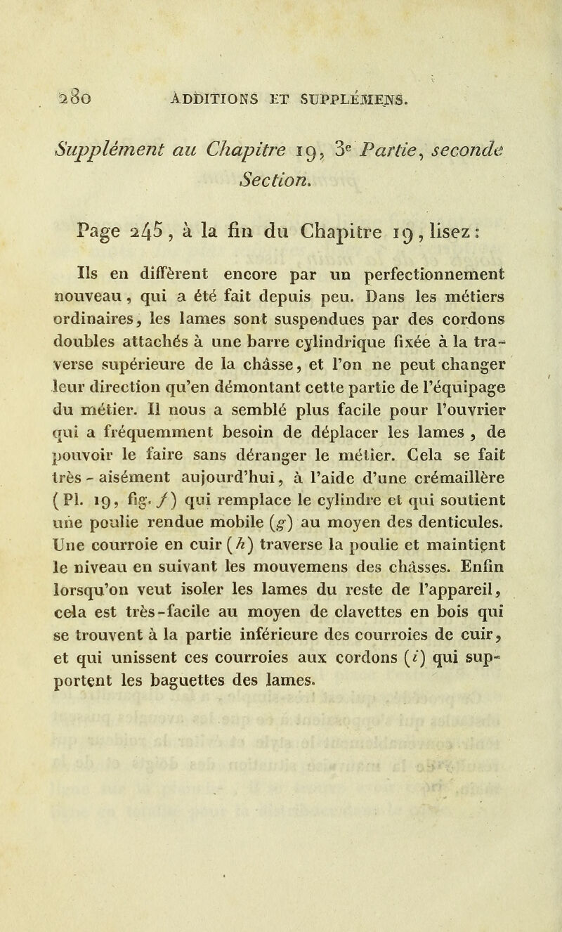 Supplement au Chapitre 19, Par tie, seconde Section. Page 245, a la fin du Chapitre 19, lisez: lis en different encore par un perfectionnement nouveau, qui a &t6 fait depuis pen. Dans les metiers ordinaires, les lames sont suspendues par des cordons doubles attache's a une barre cylindrique fixee a la tra- verse superieure de la chasse, et Ton ne peut changer leur direction qu'en demontant cette partie de 1't^quipage du metier. II nous a semble^ plus facile pour l'ouvrier qui a frequemment besoin de d^placer les lames , de pouvoir le faire sans d^ranger le metier. Gela se fait tres r- ais^ment aujourd'hui 9 a l'aide d'une cr^maillere (PI. 19, %«/) qui remplace le cylindre et qui soutient uhe poulie rendue mobile (g) au moyen des denticules. Une courroie en cuir (k) traverse la poulie et maintient le niveau en suivant les mouvemens des chasses. Enlin lorsqu'on veut isoler les lames du reste de Fappareil, cela est tres-facile au moyen de clavettes en bois qui se trouvent a la partie infe>ieure des courroies de cuir, et qui unissent ces courroies aux cordons («) qui sup- portent les baguettes des lames.