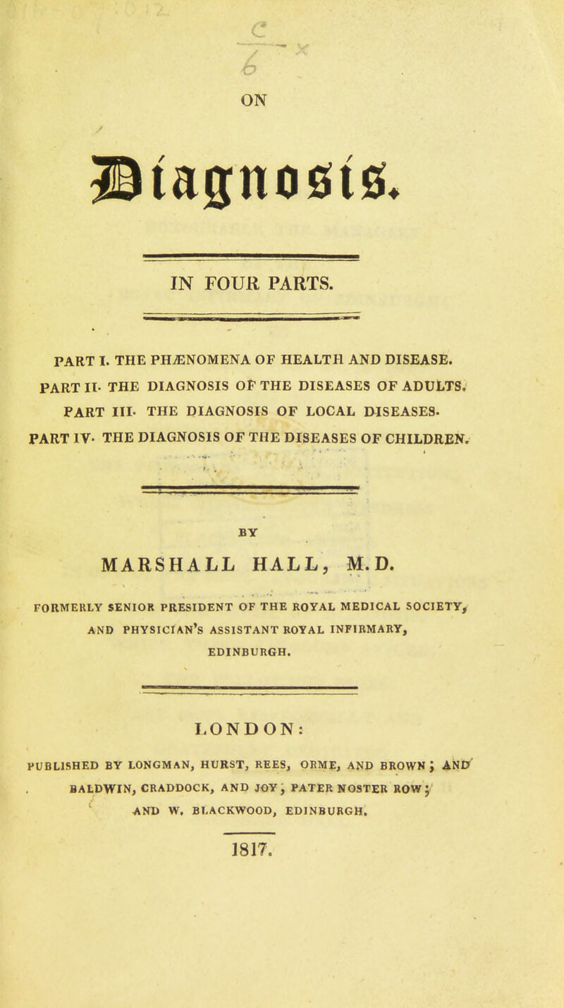 b ON IN FOUR PARTS. PART I. THE PHENOMENA OF HEALTH AND DISEASE. PART II- THE DIAGNOSIS OF THE DISEASES OF ADULTS. PART HL THE DIAGNOSIS OF LOCAL DISEASES* PART IV- THE DIAGNOSIS OF THE DISEASES OF CHILDREN. BY MARSHALL HALL, M.D. FORMERLY SENIOR PRESIDENT OF THE ROYAL MEDICAL SOCIETY, AND PHYSICIAN'S ASSISTANT ROYAL INFIRMARY, EDINBURGH. LONDON: PUBLISHED BY LONGMAN, HURST, REES, ORME, AND BROWN ', AND BALDWIN, CRADDOCK, AND JOY, PATERNOSTER ROW J AND W. BLACKWOOD, EDINBURGH. 1817.