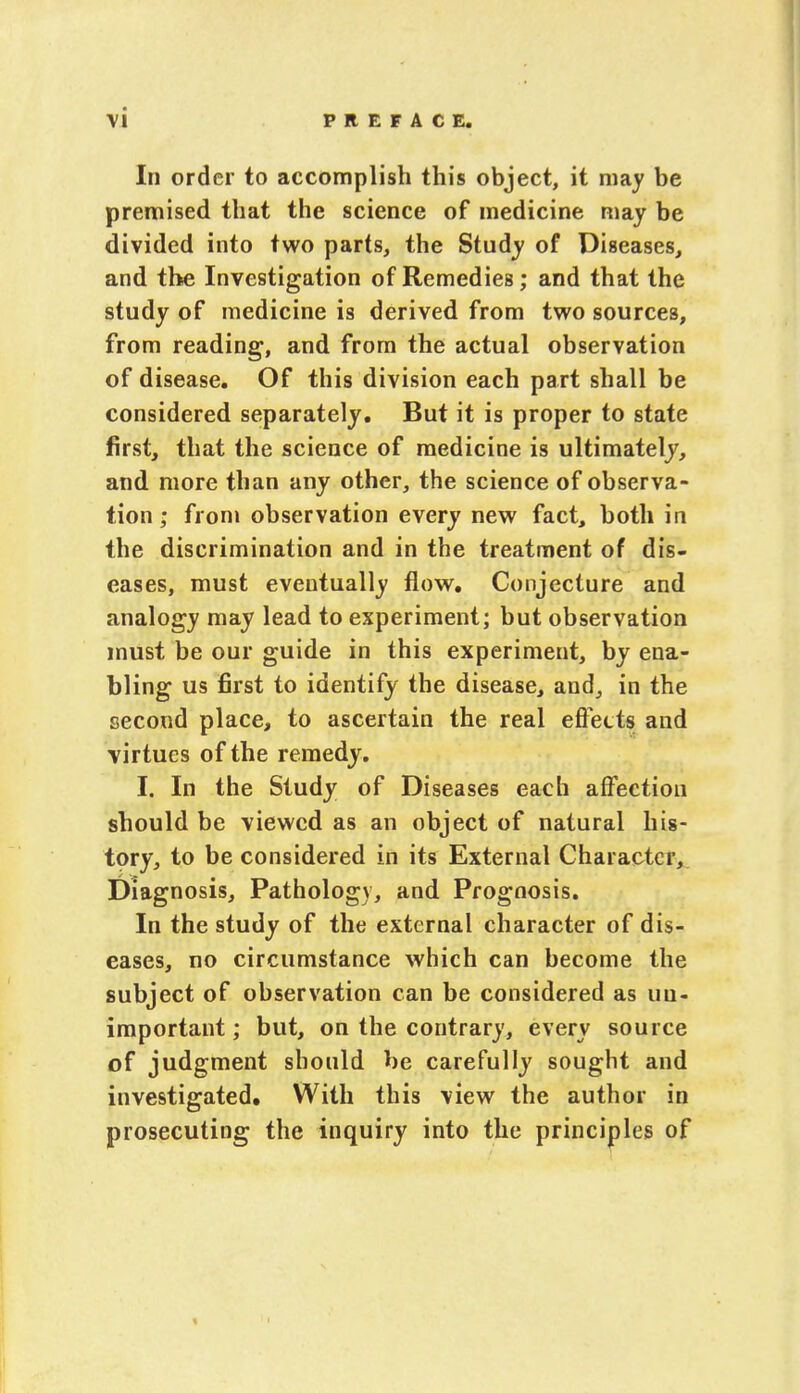 In order to accomplish this object, it may be premised that the science of medicine may be divided into two parts, the Study of Diseases, and the Investigation of Remedies; and that the study of medicine is derived from two sources, from reading, and from the actual observation of disease. Of this division each part shall be considered separately. But it is proper to state first, that the science of medicine is ultimately, and more than any other, the science of observa- tion ; from observation every new fact, both in the discrimination and in the treatment of dis- eases, must eventually flow. Conjecture and analogy may lead to experiment; but observation must be our guide in this experiment, by ena- bling us first to identify the disease, and, in the second place, to ascertain the real effects and virtues of the remedy. I. In the Study of Diseases each affection should be viewed as an object of natural his- tory, to be considered in its External Character, Diagnosis, Pathology, and Prognosis. In the study of the external character of dis- eases, no circumstance which can become the subject of observation can be considered as uu- important; but, on the contrary, every source of judgment should be carefully sought and investigated. With this view the author in prosecuting the inquiry into the principles of