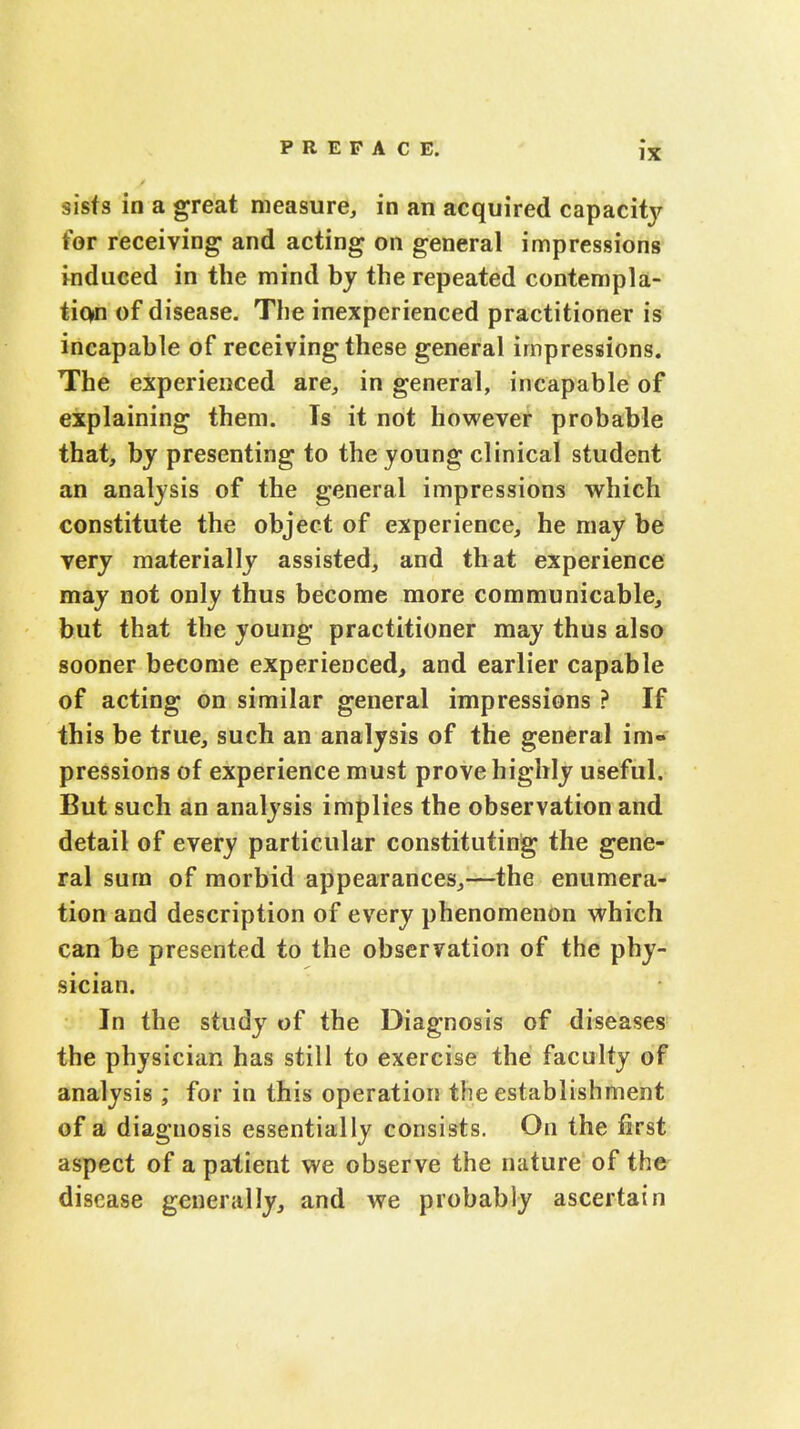 sists in a great measure, in an acquired capacity for receiving and acting on general impressions induced in the mind by the repeated contempla- tion of disease. The inexperienced practitioner is incapable of receiving these general impressions. The experienced are, in general, incapable of explaining them. Ts it not however probable that, by presenting to the young clinical student an analysis of the general impressions which constitute the object of experience, he may be very materially assisted, and that experience may not only thus become more communicable, but that the young practitioner may thus also sooner become experienced, and earlier capable of acting on similar general impressions ? If this be true, such an analysis of the general im- pressions of experience must prove highly useful. But such an analysis implies the observation and detail of every particular constituting the gene- ral sura of morbid appearances,—the enumera- tion and description of every phenomenon which can be presented to the observation of the phy- sician. In the study of the Diagnosis of diseases the physician has still to exercise the faculty of analysis ; for in this operation the establishment of a diagnosis essentially consists. On the first aspect of a patient we observe the nature of the- disease generally, and we probably ascertain