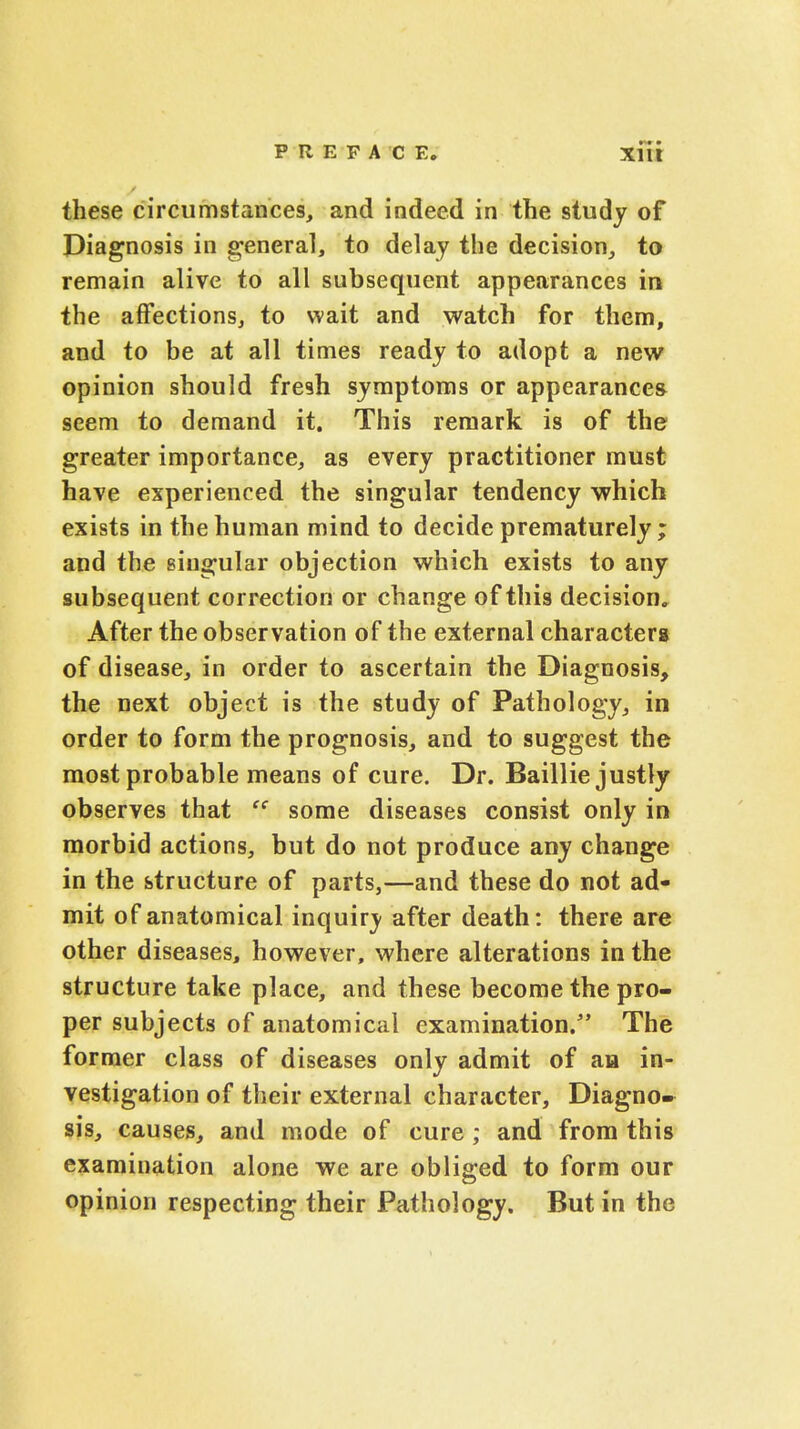 these circumstances, and indeed in the study of Diagnosis in general, to delay the decision, to remain alive to all subsequent appearances in the affections, to wait and watch for them, and to be at all times ready to adopt a new opinion should fresh symptoms or appearance* seem to demand it. This remark is of the greater importance, as every practitioner must have experienced the singular tendency which exists in the human mind to decide prematurely ; and the singular objection which exists to any subsequent correction or change of this decision. After the observation of the external characters of disease, in order to ascertain the Diagnosis, the next object is the study of Pathology, in order to form the prognosis, and to suggest the most probable means of cure. Dr. Baillie justly observes that ec some diseases consist only in morbid actions, but do not produce any change in the structure of parts,—and these do not ad- mit of anatomical inquiry after death: there are other diseases, however, where alterations in the structure take place, and these become the pro- per subjects of anatomical examination. The former class of diseases only admit of an in- vestigation of their external character, Diagno» sis, causes, and mode of cure; and from this examination alone we are obliged to form our opinion respecting their Pathology. But in the