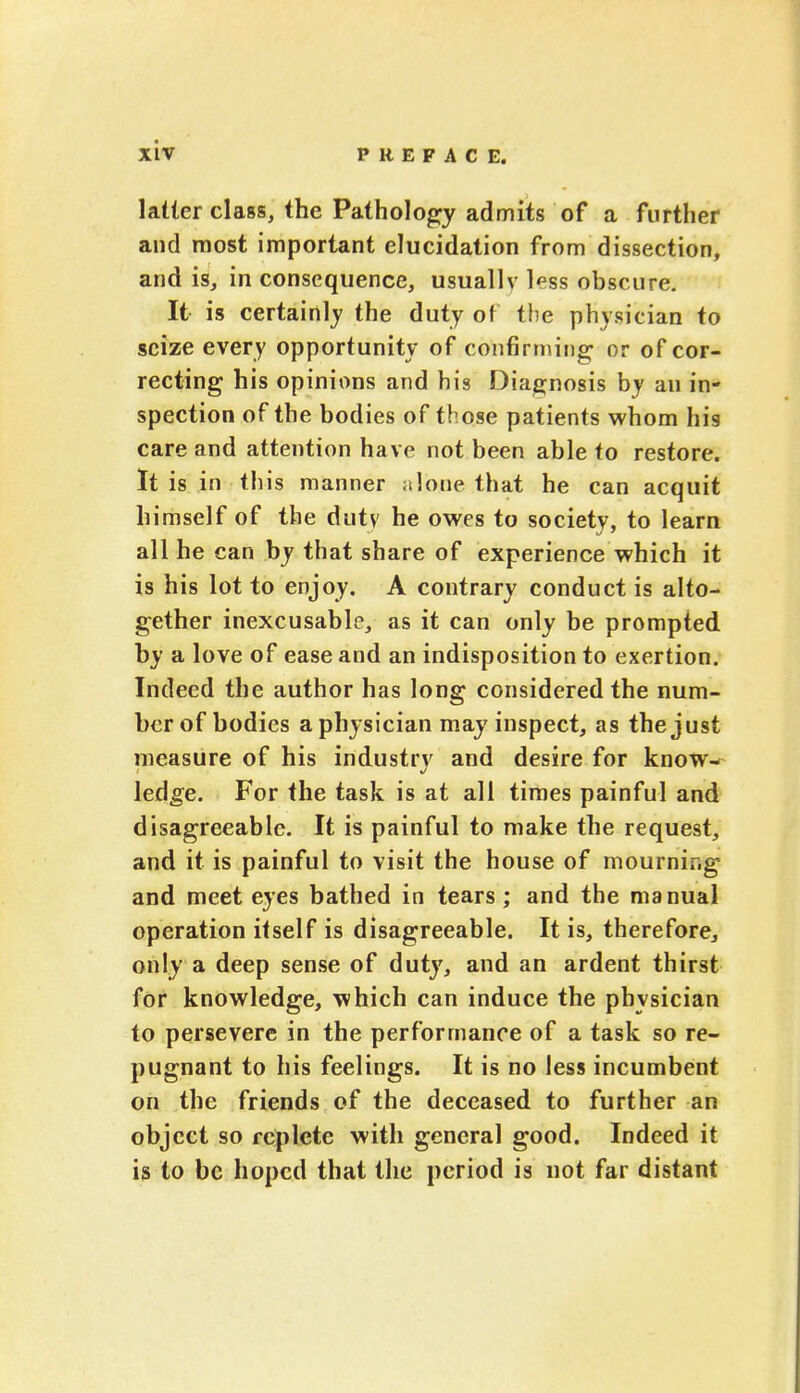 latter class, the Pathology admits of a further and most important elucidation from dissection, and is, in consequence, usually less obscure. It is certainly the duty of the physician to seize every opportunity of confirming or of cor- recting his opinions and his Diagnosis by an in- spection of the bodies of those patients whom his care and attention have not been able to restore. It is in this manner ft lone that he can acquit himself of the duty he owes to society, to learn all he can by that share of experience which it is his lot to enjoy. A contrary conduct is alto- gether inexcusable, as it can only be prompted by a love of ease and an indisposition to exertion. Indeed the author has long considered the num- ber of bodies a physician may inspect, as the just measure of his industry and desire for know- ledge. For the task is at all times painful and disagreeable. It is painful to make the request, and it is painful to visit the house of mourning and meet eyes bathed in tears; and the manual operation itself is disagreeable. It is, therefore, only a deep sense of duty, and an ardent thirst for knowledge, which can induce the physician to persevere in the performance of a task so re- pugnant to his feelings. It is no less incumbent on the friends of the deceased to further an object so replete with general good. Indeed it is to be hoped that the period is not far distant