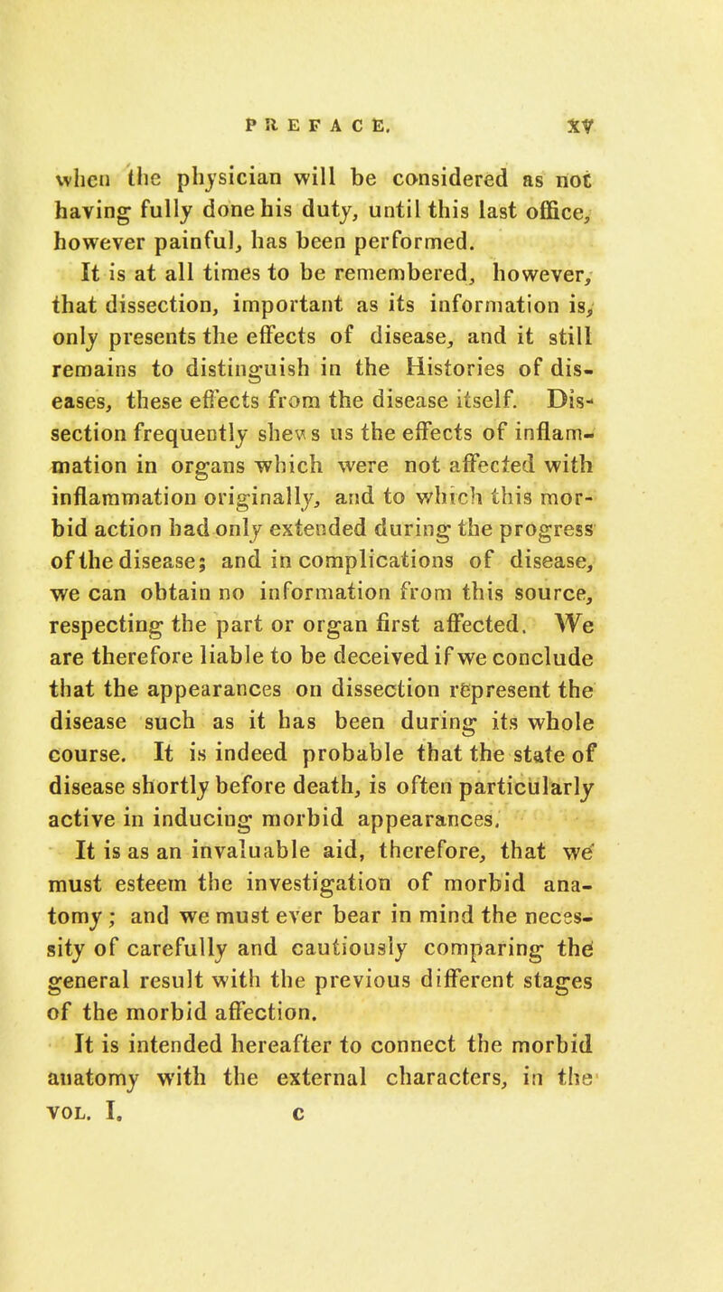 when the physician will be considered as not having fully done his duty, until this last office, however painful, has been performed. It is at all times to be remembered, however, that dissection, important as its information is, only presents the effects of disease, and it still remains to distinguish in the Histories of dis- eases, these effects from the disease itself. Dis- section frequently shews us the effects of inflam- mation in organs which were not affected with inflammation originally, and to which this mor- bid action bad only extended during the progress of the disease; and in complications of disease, we can obtain no information from this source, respecting the part or organ first affected. We are therefore liable to be deceived if we conclude that the appearances on dissection represent the disease such as it has been during its whole course. It is indeed probable that the state of disease shortly before death, is often particularly active in inducing morbid appearances. It is as an invaluable aid, therefore, that we must esteem the investigation of morbid ana- tomy ; and we must ever bear in mind the neces- sity of carefully and cautiously comparing thei general result with the previous different stages of the morbid affection. It is intended hereafter to connect the morbid anatomy with the external characters, in the vol. I. c