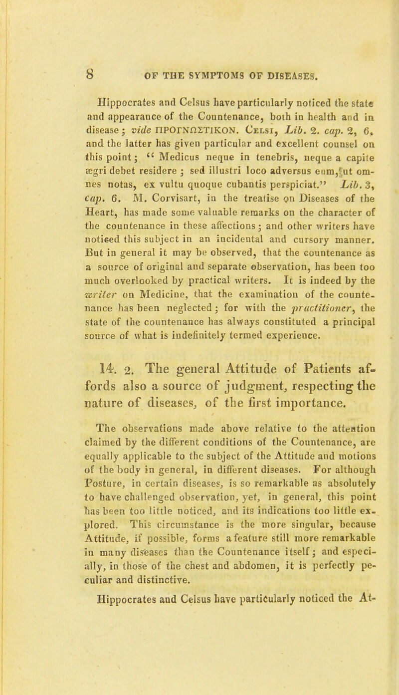 Hippocrates and Celsus have particularly noticed the state and appearance of the Countenance, boih in health and in disease; vide IlPOrNnZTlKON. Celsi, Lib. 2. cap. 2, 6, and the latter has given particular and excellent counsel on this point; <c Medicus neque in tenebris, neque a capiie fegri debet residere ; sed illustri loco adversus eum,';ut om- nes notas, ex vultu quoque cubantis perspiciat. Lib. 3, cap. 6. M. Corvisart, in the treatise on Diseases of the Heart, has made some valuable remarks on the character of the countenance in these affections; and other writers have notieed this subject in an incidental and cursory manner. But in general it may be observed, that the countenance as a source of original and separate observation, has been too much overlooked by practical writers. It is indeed by the writer on Medicine, that the examination of the counte- nance has been neglected ; for with the practitioner^ the state of the countenance has always constituted a principal source of what is indefinitely termed experience. 14. 2. The general Attitude of Patients af- fords also a source of judgment, respecting the nature of diseases, of the first importance. The observations made above relative to the atteation claimed by the different conditions of the Countenance, are equally applicable to the subject of the Attitude and motions of the body in general, in different diseases. For although Posture, in certain diseases, is so remarkable as absolutely to have challenged observation, yet, in general, this point has been too little noticed, and its indications too little ex- plored. This circumstance is the more singular, because Attitude, if possible, forms a feature still more remarkable in many diseases than the Countenance itself; and especi- alty, in those of the chest and abdomen, it is perfectly pe- culiar and distinctive. Hippocrates and Celsus have particularly noticed the At-