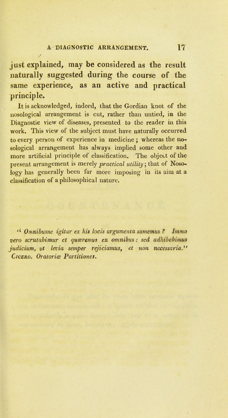 just explained, may be considered as the result naturally suggested during the course of the same experience, as an active and practical principle. It is acknowledged, indeed, that the Gordian knot of the nosological arrangement is cut, rather than untied, in the Diagnostic view of diseases, presented to the reader in this work. This view of the subject must have naturally occurred to every person of experience in medicine ; whereas the no- sological arrangement has always implied some other and more artificial principle of classification. The object of the present arrangement is merely practical utility; that of Noso- logy has generally been far more imposing in its aim at a classification of a philosophical nature. ei Omnibusnc igitur ex his locis argumenta sumemus ? Imnu> veto scrutabimur et quceremvs en omnibus: sed adhibebimus judicium, vt letia semper rejiciamus, et non necessarian Cicero. Oratories Partitiones.