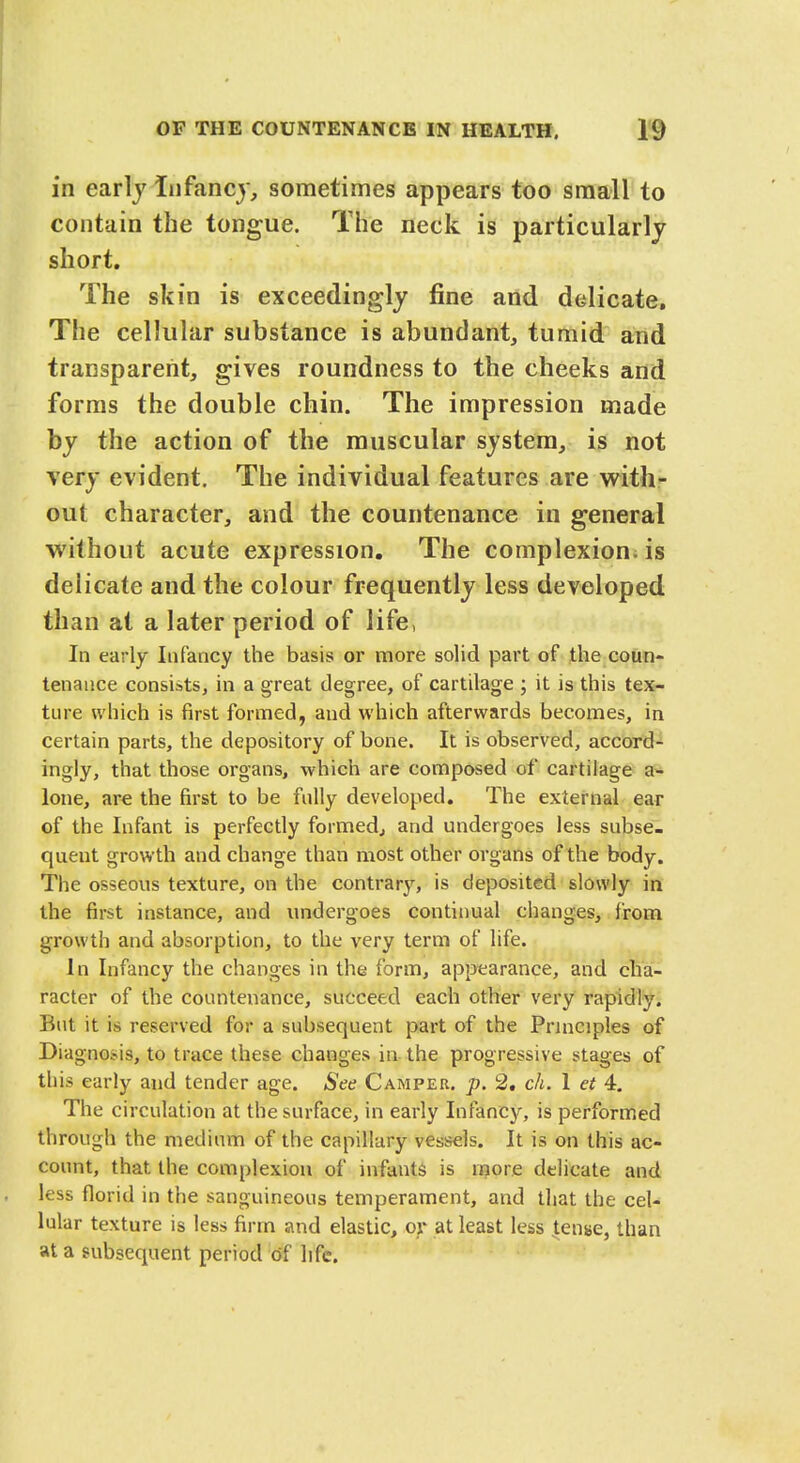 in early infancy, sometimes appears too small to contain the tongue. The neck is particularly short. The skin is exceedingly fine and dedicate. The cellular substance is abundant, tumid and transparent, gives roundness to the cheeks and forms the double chin. The impression made by the action of the muscular system, is not very evident. The individual features are with- out character, and the countenance in general without acute expression. The complexion is delicate and the colour frequently less developed than at a later period of life, In early Infancy the basis or more solid part of the coun- tenance consists, in a great degree, of cartilage ; it is this tex- ture which is first formed, and which afterwards becomes, in certain parts, the depository of bone. It is observed, accord- ingly, that those organs, which are composed of cartilage a- lone, are the first to be fully developed. The external ear of the Infant is perfectly formed, and undergoes less subse- quent growth and change than most other organs of the body. The osseous texture, on the contrary, is deposited slowly in the first instance, and undergoes continual changes, from growth and absorption, to the very term of life. In Infancy the changes in the form, appearance, and cha- racter of the countenance, succeed each other very rapidly. But it is reserved for a subsequent part of the Principles of Diagnosis, to trace these changes in the progressive stages of this early and tender age. See Camper, p. 2. ch. 1 ct 4. The circulation at the surface, in early Infancy, is performed through the medium of the capillary vessels. It is on this ac- count, that the complexion of infants is more delicate and less florid in the sanguineous temperament, and that the cel- lular texture is less firm and elastic, or at least less tense, than at a subsequent period of life.