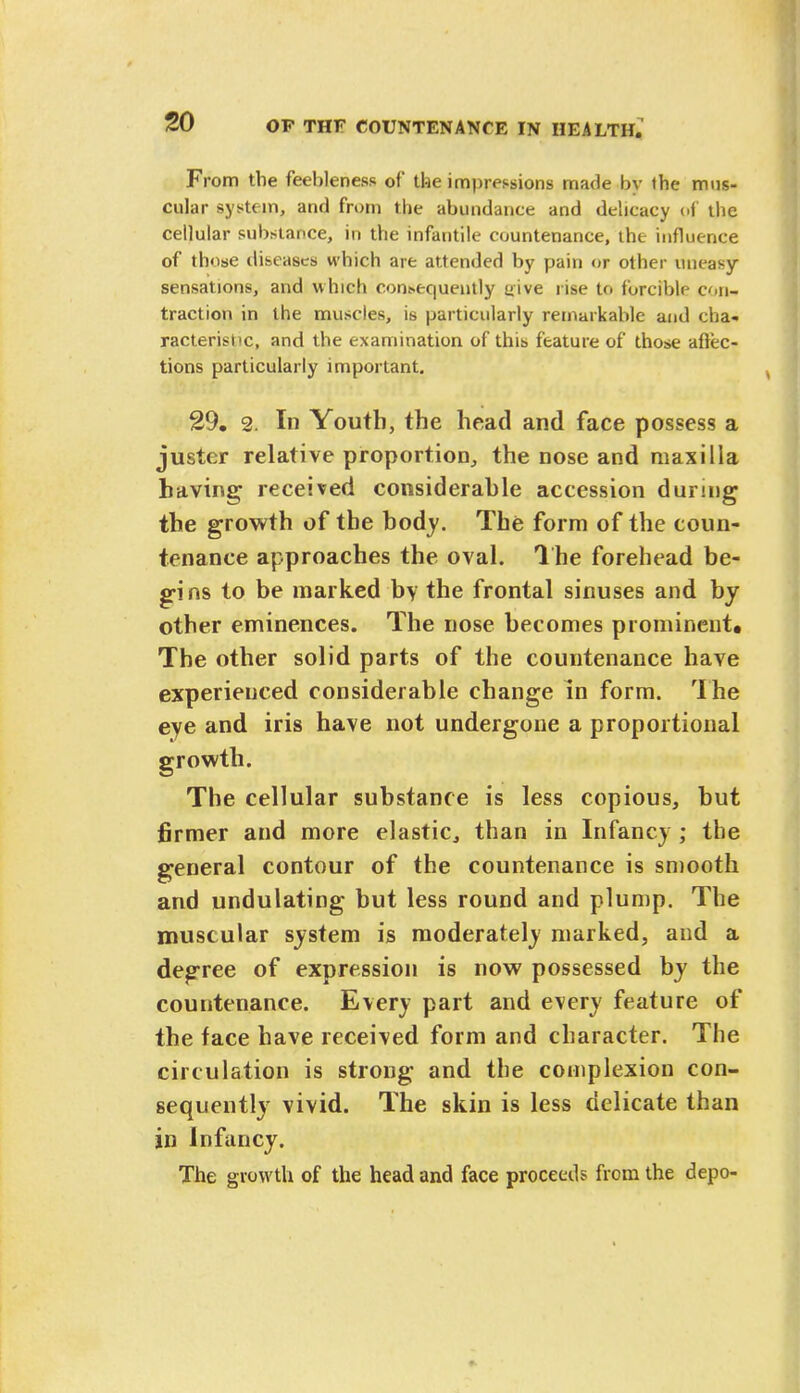 From the feebleness of the impressions made by the mus- cular system, and from the abundance and delicacy of the cellular substance, in the infantile countenance, the influence of those diseases which are attended by pain or other uneasy sensations, and which consequently uive rise to forcible con- traction in the muscles, is particularly remarkable and cha- racteristic, and the examination of this feature of those affec- tions particularly important. 29. 2. In Youth, the head and face possess a juster relative proportion, the nose and maxilla having received considerable accession during the growth of the body. The form of the coun- tenance approaches the oval. The forehead be- gins to be marked by the frontal sinuses and by other eminences. The nose becomes prominent* The other solid parts of the countenance have experienced considerable change in form. The eye and iris have not undergone a proportional growth. The cellular substance is less copious, but firmer and more elastic, than in Infancy ; the general contour of the countenance is smooth and undulating but less round and plump. The muscular system is moderately marked, and a degree of expression is now possessed by the countenance. Every part and every feature of the face have received form and character. The circulation is strong and the complexion con- sequently vivid. The skin is less delicate than in Infancy. The growth of the head and face proceeds from the depo-