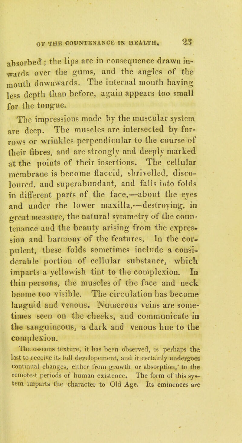 absorbed ; the lips are in consequence drawn in- wards over the gums, and the angles of the mouth downwards- The internal mouth having less depth than before, again appears too small for <he tongue. The impressions made by the muscular system are deep. The muscles are intersected by fnr- rows or wrinkles perpendicular to the course of their fibres, and are strongly and deeply marked, at the points of their insertions. The cellular membrane is become flaccid, shrivelled, disco- loured, and superabundant, and falls into folds in different parts of the face,—about the eyes and under the lower maxilla,—destroying, in great measure, the natural symmetry of the coun- tenance and the beauty arising from the expres- sion and harmony of the features. In the cor- pulent, these folds sometimes include a consi- derable portion of cellular substance, which imparts a yellowish tint to the complexion. In thin persons, the muscles of the face and neck beome too visible. The circulation has become languid and venous. Numerous veins are some- times seen on the cheeks, and communicate in the sanguineous, a dark and venous hue to the complexion. The osseous texture, it has been observed, is perhaps the last to receive its full deyelopement, and it certainly undergoes continual changes, either from growth or absorption/ to the remotest periods of human existence. The form of this sys- tem imparts the character to Old Age. Its eminences are