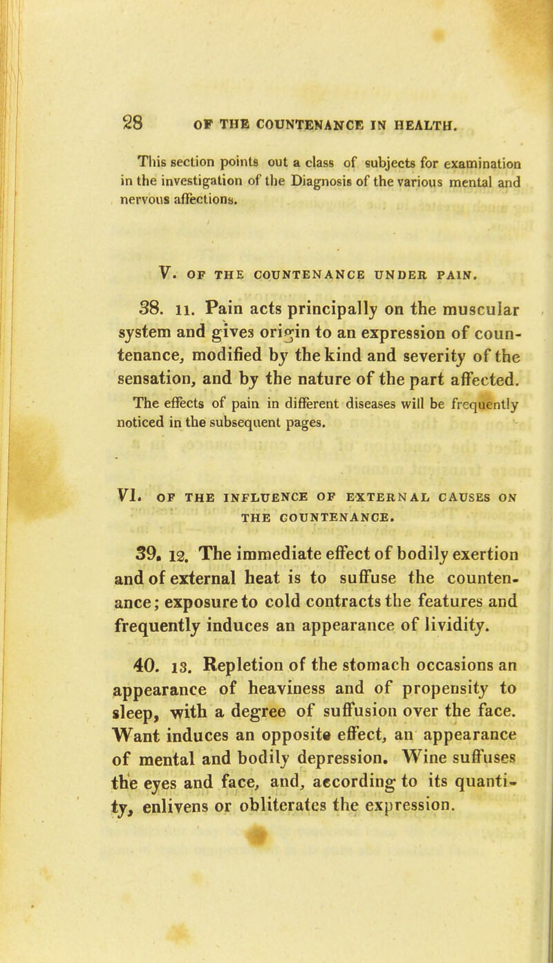 This section points out a class of subjects for examination in the investigation of the Diagnosis of the various mental and nervous affections. V. OF THE COUNTENANCE UNDER PAIN. 38. 11. Pain acts principally on the muscular system and gives origin to an expression of coun- tenance, modified by the kind and severity of the sensation, and by the nature of the part affected. The effects of pain in different diseases will be frequently noticed in the subsequent pages. VI. OF THE INFLUENCE OF EXTERNAL CAUSES ON THE COUNTENANCE. 39. 12. The immediate effect of bodily exertion and of external heat is to suffuse the counten- ance; exposure to cold contracts the features and frequently induces an appearance of lividity. 40. 13. Repletion of the stomach occasions an appearance of heaviness and of propensity to sleep, with a degree of suffusion over the face. Want induces an opposite effect, an appearance of mental and bodily depression. Wine suffuses the eyes and face, and, according to its quanti- ty, enlivens or obliterates the expression.