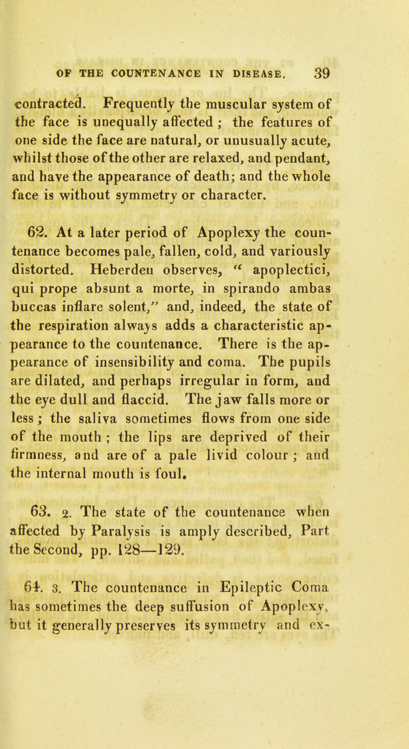 contracted. Frequently the muscular system of the face is unequally affected ; the features of one side the face are natural, or unusually acute, whilst those of the other are relaxed, and pendant, and have the appearance of death; and the whole face is without symmetry or character. 62. At a later period of Apoplexy the coun- tenance becomes pale, fallen, cold, and variously distorted. Heberdeu observes, H apoplectici, qui prope absunt a morte, in spirando ambas buccas inflare solent, and, indeed, the state of the respiration always adds a characteristic ap- pearance to the countenance. There is the ap- pearance of insensibility and coma. The pupils are dilated, and perhaps irregular in form, and the eye dull and flaccid. The jaw falls more or less; the saliva sometimes flows from one side of the mouth ; the lips are deprived of their firmness, and are of a pale livid colour; and the internal mouth is foul. 63. 2. The state of the countenance when affected by Paralysis is amply described, Part the Second, pp. 128—129. 6^. 3. The countenance in Epileptic Coma has sometimes the deep suffusion of Apoplexy, but it generally preserves its symmetry and ex-