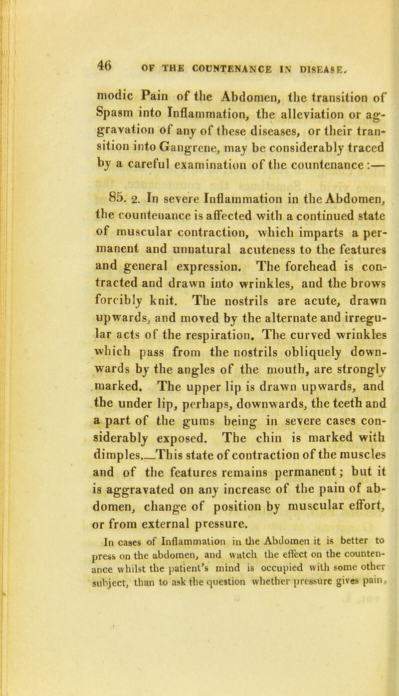 modic Pain of the Abdomen, the transition of Spasm into Inflammation, the alleviation or ag- gravation of any of these diseases, or their tran- sition into Gangrene, may be considerably traced by a careful examination of the countenance:— 85. 2. In severe Inflammation in the Abdomen, the countenance is affected with a continued state of muscular contraction, which imparts a per- manent and unnatural acuteness to the features and general expression. The forehead is con- tracted and drawn into wrinkles, and the brows forcibly knit. The nostrils are acute, drawn upwards, and moved by the alternate and irregu- lar acts of the respiration. The curved wrinkles which pass from the nostrils obliquely down- wards by the angles of the mouth, are strongly marked. The upper lip is drawn upwards, and the under lip, perhaps, downwards, the teeth and a part of the gums being in severe cases con- siderably exposed. The chin is marked with dimples This state of contraction of the muscles and of the features remains permanent; but it is aggravated on any increase of the pain of ab- domen, change of position by muscular effort, or from external pressure. In cases of Inflammation in the Abdomen it is better to press on the abdomen, and watch the effect on the counten- ance whilst the patient's mind is occupied with some other subject, than to ask the question whether pressure gives pain,