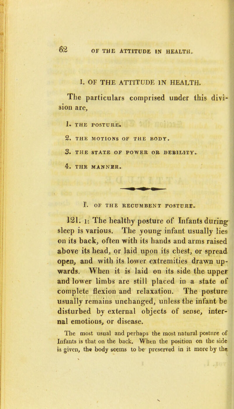 I. OF THE ATTITUDE IN HEALTH. The particulars comprised under this divi- sion are, 1. THE POSTURE. 2. THE MOTIONS OF THE BODY. 3. THE STATE OF POWER OR DEBILITY. 4. THE MANNER. I. OF THE RECUMBENT POSTURE. 121. i: The healthy posture of Infants durin sleep is various. The young infant usually lie on its back, often with its hands and arms raised above its head, or laid upon its chest, or sprea open, and with its lower extremities drawn up- wards. When it is laid on its side the uppe and lower limbs are still placed in a state o complete flexion and relaxation. The postur usually remains unchanged, unless the infant be disturbed by external objects of sense, inter- nal emotions, or disease. The most usual and perhaps the most natural posture o Infants is that on the back. When the position on the sid is given, the body seems to be preserved in it more by th