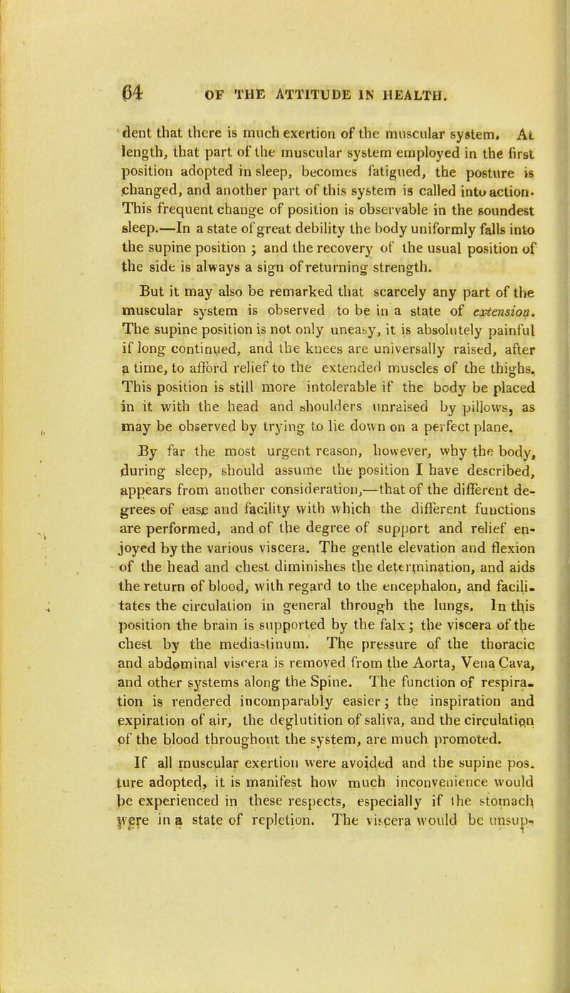 dent that there is much exertion of the muscular system. At length, that part of the muscular system employed in the first position adopted in sleep, becomes fatigued, the posture is changed, and another part of this system is called into action* This frequent change of position is observable in the soundest sleep.—In a state of great debility the body uniformly falls into the supine position ; and the recovery of the usual position of the side is always a sign of returning strength. But it may also be remarked that scarcely any part of the muscular system is observed to be in a sta,te of extension. The supine position is not only uneasy, it is absolutely painful if long continued, and the knees are universally raised, after a time, to afford relief to the extended muscles of the thighs. This position is still more intolerable if the body be placed in it with the head and shoulders unraised by pillows, as may be observed by trying to lie down on a perfect plane. By far the most urgent reason, however, why the body, during sleep, should assume the position I have described, appears from another consideration,—that of the different de- grees of ease and facility with which the different functions are performed, and of the degree of support and relief en- joyed by the various viscera. The gentle elevation and flexion of the head and chest diminishes the determination, and aids the return of blood, with regard to the encephalon, and facili- tates the circulation in general through the lungs. In tins position the brain is supported by the falx; the viscera of the chest by the mediastinum. The pressure of the thoracic and abdominal viscera is removed from the Aorta, Vena Cava, and other systems along the Spine. The function of respira. tion is rendered incomparably easier; the inspiration and expiration of air, the deglutition of saliva, and the circulation of the blood throughout the system, are much promoted. If all muscular exertion were avoided and the supine pos. ture adopted, it is manifest how much inconvenience would be experienced in these respects, especially if the stomach were in a state of repletion. The vis-cera would be unsup-.