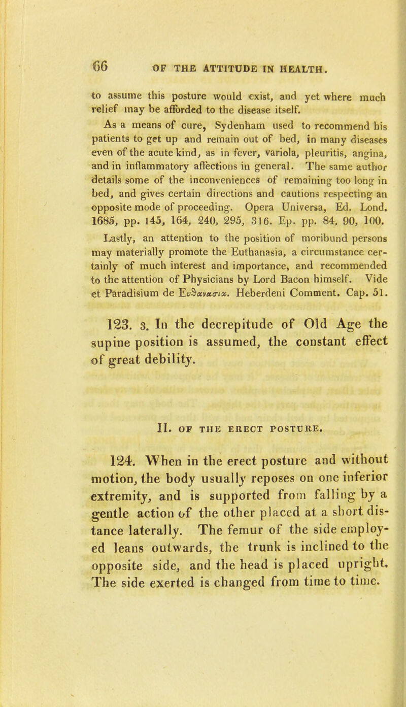 to assume this posture would exist, and yet where much relief may be afforded to the disease itself. As a means of cure, Sydenham used to recommend his patients to get up and remain out of bed, in many diseases even of the acute kind, as in fever, variola, pleuritis, angina, and in inflammatory affections in general. The same author details some of the inconveniences of remaining too long in bed, and gives certain directions and cautions respecting an opposite mode of proceeding. Opera Universa, Ed. Lond. 1685, pp. 145, 164, 240, 295, 316. Ep. pp. 84, 90, 100. Lastly, an attention to the position of moribund persons may materially promote the Euthanasia, a circumstance cer- tainly of much interest and importance, and recommended to the attention of Physicians by Lord Bacon himself. Vide et Paradisium de TlvSxvxo-ix. Heberdeni Comment. Cap. 5l. 123. 3. In the decrepitude of Old Age the supine position is assumed, the constant effect of great debility. II. OF THE ERECT POSTUttE. 124. When in the erect posture and without motion, the body usually reposes on one inferior extremity, and is supported from falling by a gentle action of the other placed at a short dis- tance laterally. The femur of the side employ- ed leans outwards, the trunk is inclined to the opposite side, and the head is placed upright. The side exerted is changed from time to lime.