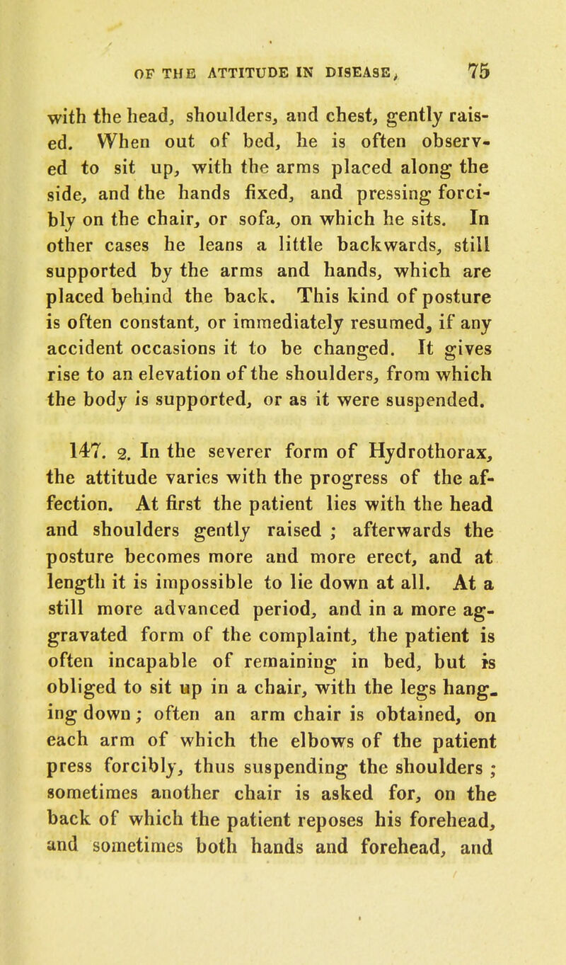 with the head, shoulders, and chest, gently rais- ed. When out of bed, he is often observ- ed to sit up, with the arras placed along the side, and the hands fixed, and pressing forci- bly on the chair, or sofa, on which he sits. In other cases he leans a little backwards, still supported by the arms and hands, which are placed behind the back. This kind of posture is often constant, or immediately resumed, if any accident occasions it to be changed. It gives rise to an elevation of the shoulders, from which the body is supported, or as it were suspended. 147. 2. In the severer form of Hydrothorax, the attitude varies with the progress of the af- fection. At first the patient lies with the head and shoulders gently raised ; afterwards the posture becomes more and more erect, and at length it is impossible to lie down at all. At a still more advanced period, and in a more ag- gravated form of the complaint, the patient is often incapable of remaining in bed, but is obliged to sit up in a chair, with the legs hang. ing down; often an arm chair is obtained, on each arm of which the elbows of the patient press forcibly, thus suspending the shoulders ; sometimes another chair is asked for, on the back of which the patient reposes his forehead, and sometimes both hands and forehead, and