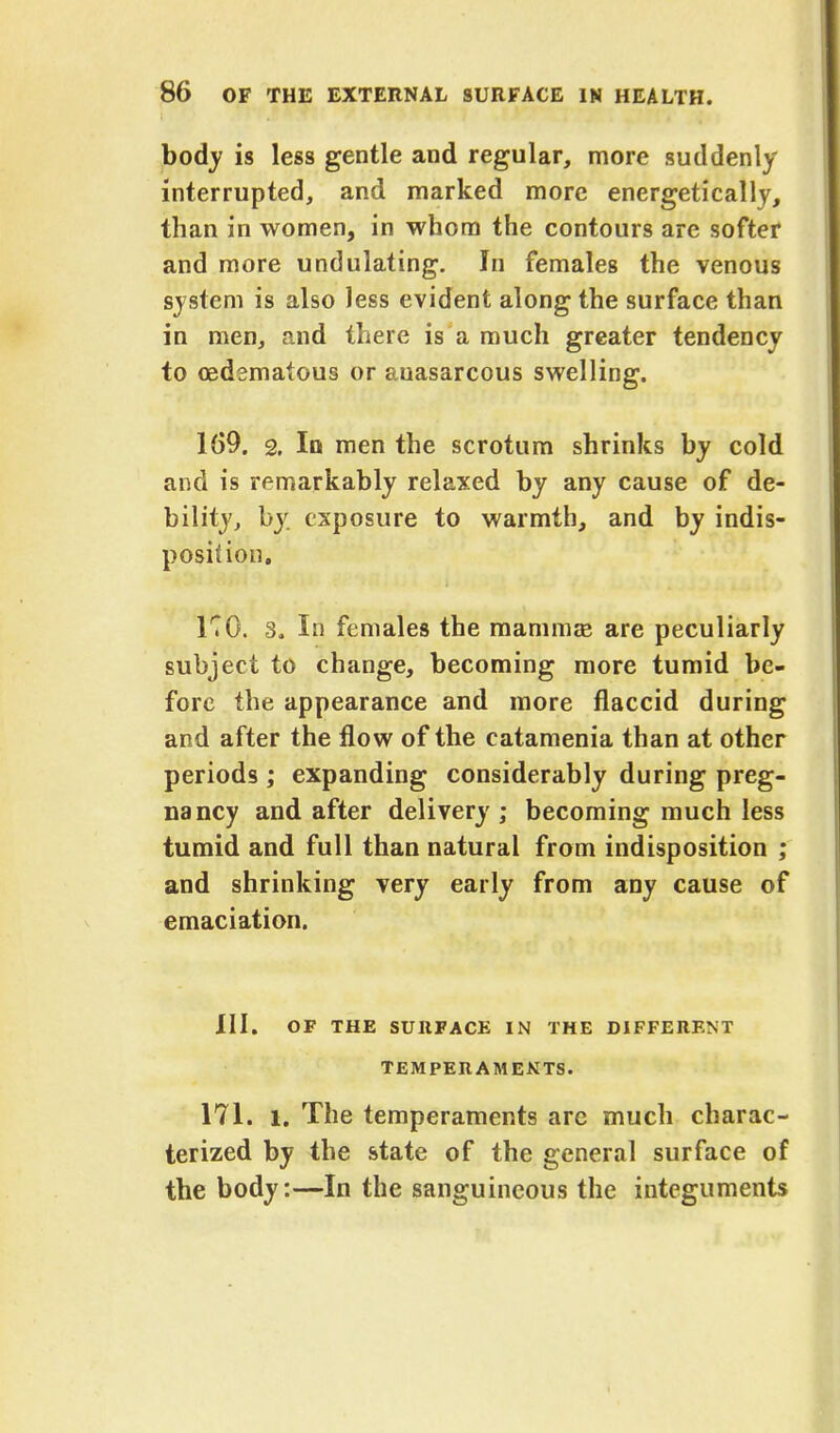 body is less gentle and regular, more suddenly interrupted, and marked more energetically, than in women, in whom the contours are softer and more undulating. In females the venous system is also less evident along the surface than in men, and there is a much greater tendency to oedematous or auasarcous swelling. 109. 2. In men the scrotum shrinks by cold and is remarkably relaxed by any cause of de- bility, by exposure to warmth, and by indis- position. K0. 3, In females the mammas are peculiarly subject to change, becoming more tumid be- fore the appearance and more flaccid during and after the flow of the catamenia than at other periods ; expanding considerably during preg- nancy and after delivery; becoming much less tumid and full than natural from indisposition ; and shrinking very early from any cause of emaciation. III. OF THE SURFACE IN THE DIFFERENT TEMPERAMENTS. 171. l. The temperaments are much charac- terized by the state of the general surface of the body:—In the sanguineous the integuments