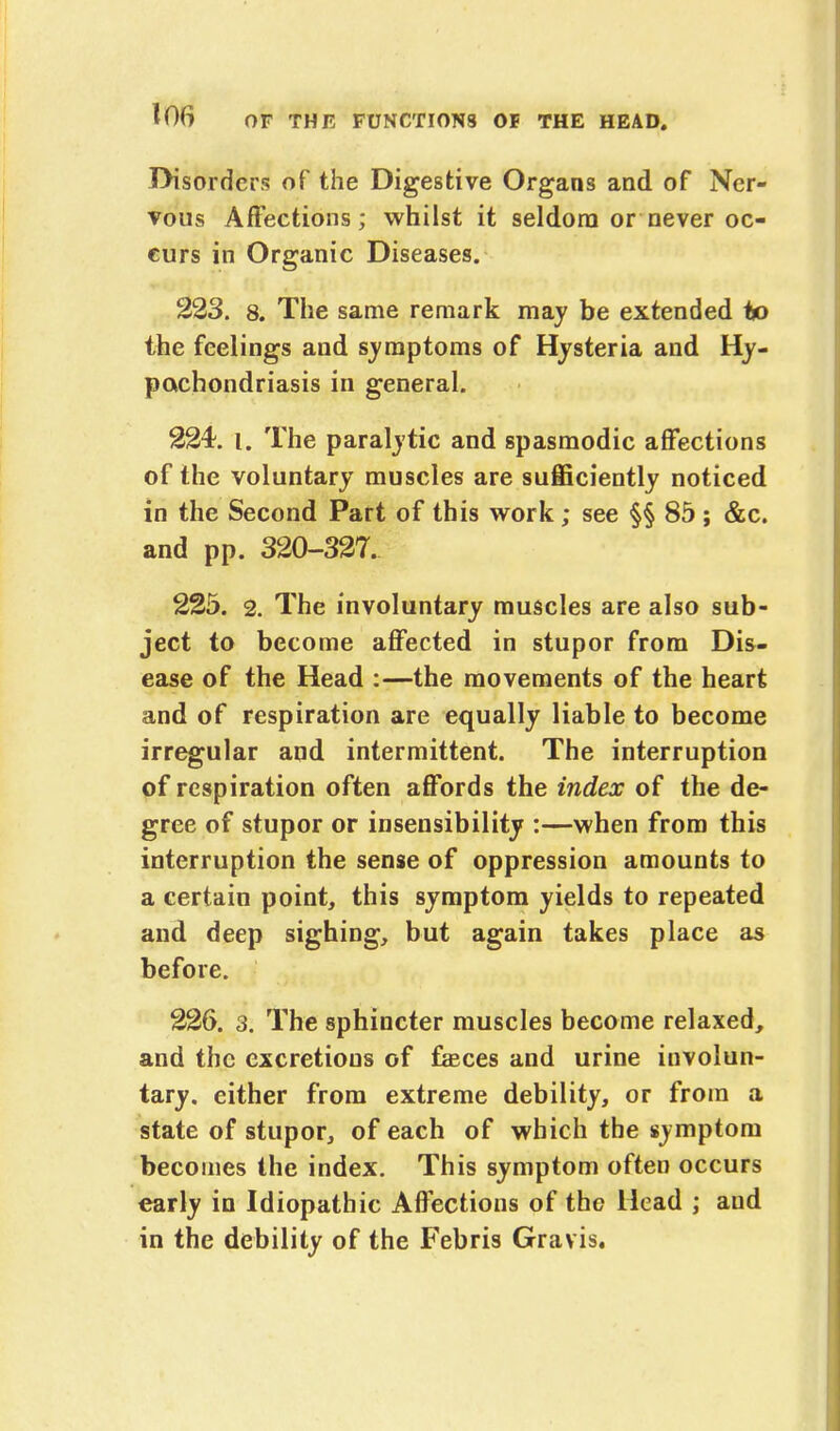 Disorders of the Digestive Organs and of Ner- vous Affections; whilst it seldom or never oc- curs in Organic Diseases. 223. 8. The same remark may be extended to the feelings and symptoms of Hysteria and Hy- pochondriasis in general. 224. I. The paralytic and spasmodic affections of the voluntary muscles are sufficiently noticed in the Second Part of this work; see §§ 85 ; &c. and pp. 320-327. 225. 2. The involuntary muscles are also sub- ject to become affected in stupor from Dis- ease of the Head :—the movements of the heart and of respiration are equally liable to become irregular and intermittent. The interruption of respiration often affords the index of the de- gree of stupor or insensibility :—when from this interruption the sense of oppression amounts to a certain point, this symptom yields to repeated and deep sighing, but again takes place as before. 226. 3. The sphincter muscles become relaxed, and the excretions of feces and urine involun- tary, either from extreme debility, or from a state of stupor, of each of which the symptom becomes the index. This symptom often occurs early in Idiopathic Affections of the Head ; and in the debility of the Febris Gravis.