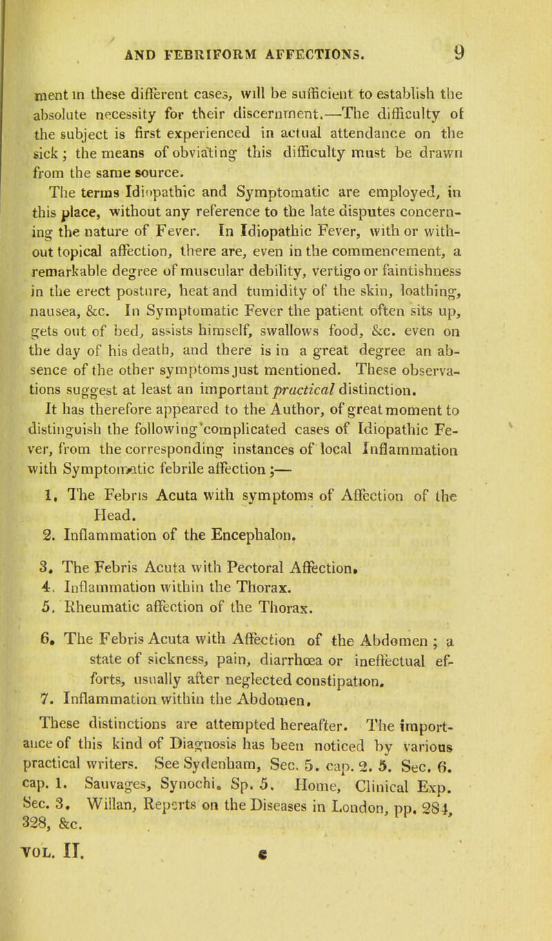 merit in these different cases, will be sufficient to establish the absolute necessity for their discernment.—The difficulty or. the subject is first experienced in actual attendance on the sick; the means of obviating this difficulty must be drawn from the same source. The terms Idiopathic and Symptomatic are employed, in this place, without any reference to the late disputes concern- ing the nature of Fever. In Idiopathic Fever, with or with- out topical affection, there are, even in the commencement, a remarkable degree of muscular debility, vertigo or faintishness in the erect posture, heat and tumidity of the skin, loathing, nausea, &c. In Symptomatic Fever the patient often sits up, gets out of bed, assists himself, swallows food, &c. even on the day of his death, and there is in a great degree an ab- sence of the other symptoms just mentioned. These observa- tions suggest at least an important practical distinction. It has therefore appeared to the Author, of great moment to distinguish the following'complicated cases of Idiopathic Fe- ver, from the corresponding instances of local Inflammation with Symptoimtic febrile affection;— 1. The Febris Acuta with symptoms of Affection of the Head. 2. Inflammation of the Encephalon. 3. The Febris Acuta with Pectoral Affection. 4. Inflammation within the Thorax. 5. Rheumatic affection of the Thorax. 6. The Febris Acuta with Affection of the Abdomen ; a state of sickness, pain, diarrhoea or ineffectual ef- forts, usually after neglected constipation. 7. Inflammation within the Abdomen. These distinctions are attempted hereafter. The import- ance of this kind of Diagnosis has been noticed by various practical writers. See Sydenham, Sec. 5. cap. 2. 5. Sec. (3. cap. 1. Sauvagcs, Synochi. Sp. 5. Home, Clinical Exp. Sec. 3. Willan, Reports on the Diseases in London, pp. 2S4 328, &c. VOL. II. C