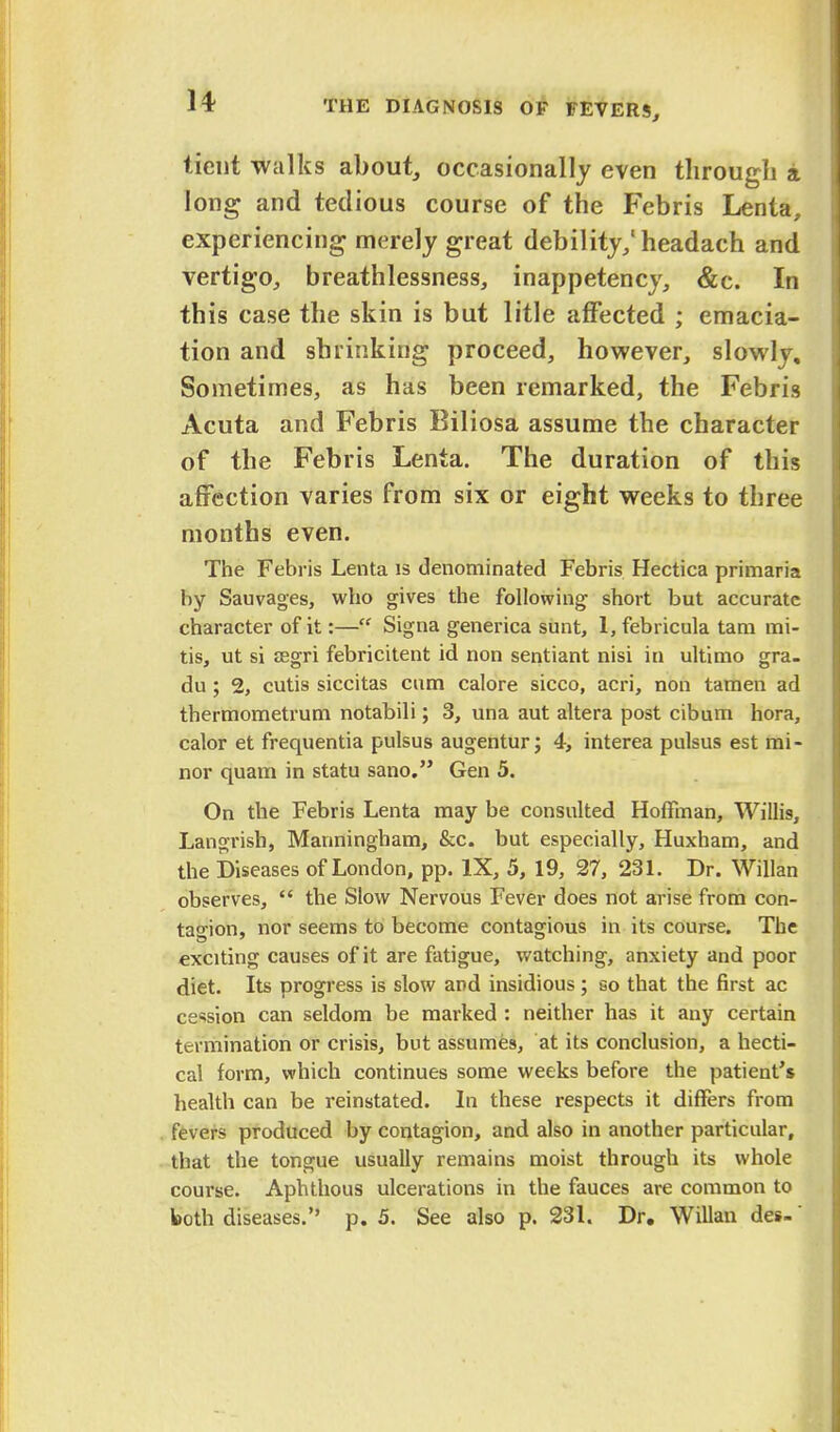 tient walks about, occasionally even through a long and tedious course of the Febris Lenta, experiencing merely great debility,'headach and vertigo, breathlessness, inappetency, &c. In this case the skin is but litle affected ; emacia- tion and shrinking proceed, however, slowly. Sometimes, as has been remarked, the Febris Acuta and Febris Biliosa assume the character of the Febris Lenta. The duration of this affection varies from six or eight weeks to three months even. The Febris Lenta is denominated Febris Hectica primaria by Sauvages, who gives the following short but accurate character of it:— Signa generica sunt, 1, febricula tana mi- tis, ut si aegri febricitent id non sentiant nisi in ultimo gra. du; 2, cutis siccitas cum calore sicco, acri, non tamen ad thermometrum notabili; 3, una aut altera post cibum hora, calor et frequentia pulsus augentur; 4, interea pulsus est mi- nor quam in statu sano. Gen 5. On the Febris Lenta may be consulted Hoffman, Willis, Langrish, Manningham, &c. but especially, Huxham, and the Diseases of London, pp. IX, 5, 19, 27, 231. Dr. Willan observes,  the Slow Nervous Fever does not arise from con- tagion, nor seems to become contagious in its course. The exciting causes of it are fatigue, watching, anxiety and poor diet. Its progress is slow and insidious; so that the first ac cession can seldom be marked : neither has it any certain termination or crisis, but assumes, at its conclusion, a hecti- cal form, which continues some weeks before the patient's health can be reinstated. In these respects it differs from fevers produced by contagion, and also in another particular, that the tongue usually remains moist through its whole course. Aphthous ulcerations in the fauces are common to