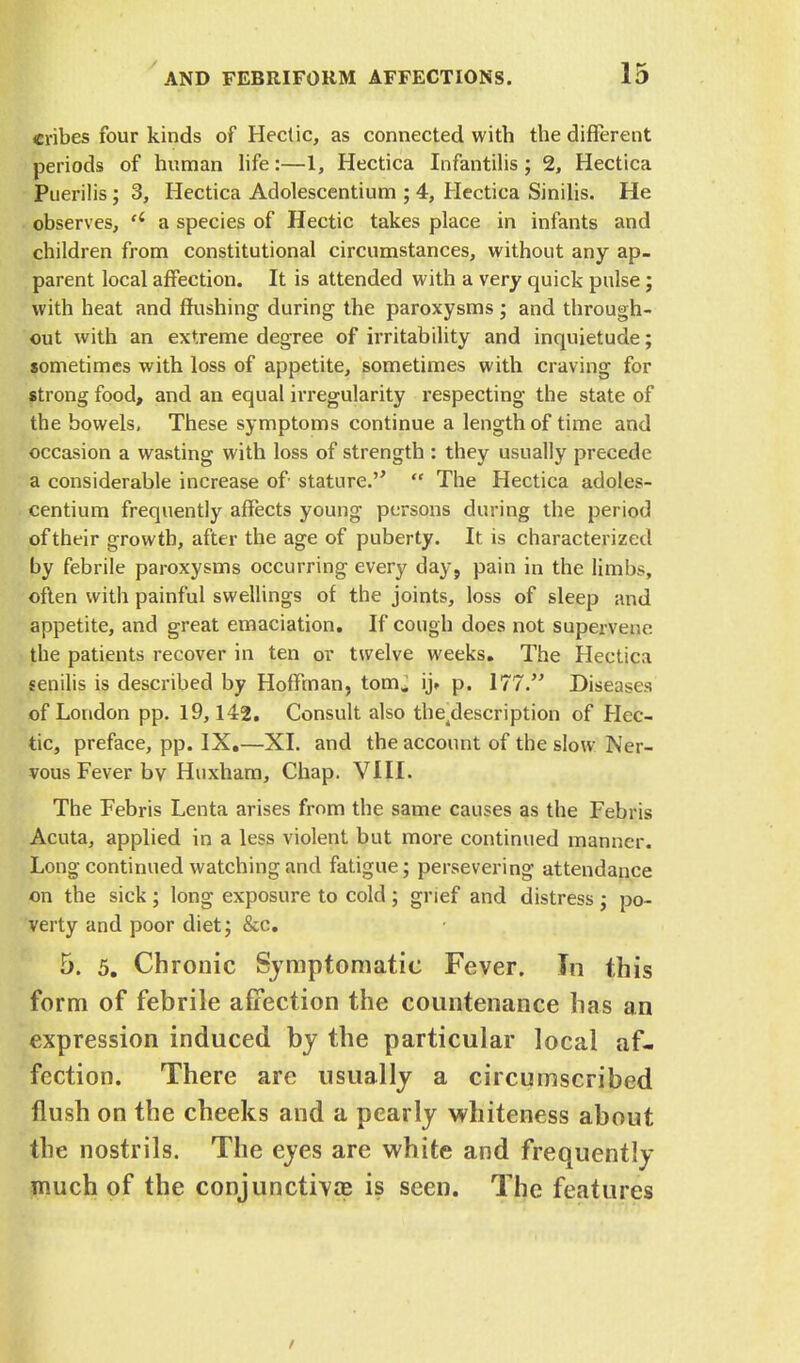 cribes four kinds of Hectic, as connected with the different periods of human life:—1, Hectica Infantilis; 2, Hectica Puerilis ; 3, Hectica Adolescentium ; 4, Hectica Sinilis. He observes, u a species of Hectic takes place in infants and children from constitutional circumstances, without any ap- parent local affection. It is attended with a very quick pulse; with heat and flushing during the paroxysms ; and through- out with an extreme degree of irritability and inquietude; sometimes with loss of appetite, sometimes with craving for strong food, and an equal irregularity respecting the state of the bowels, These symptoms continue a length of time and occasion a wasting with loss of strength : they usually precede a considerable increase of stature.  The Hectica adoles- centium frequently affects young persons during the period of their growth, after the age of puberty. It is characterized by febrile paroxysms occurring every day, pain in the limbs, often with painful swellings of the joints, loss of sleep and appetite, and great emaciation. If cough does not supervene the patients recover in ten or twelve weeks. The Hectica senilis is described by Hoffman, torn. ij» p. 177. Diseases of London pp. 19,142. Consult also the4description of Hec- tic, preface, pp. IX.—XL and the account of the slow Ner- vous Fever bv Huxham, Chap. VIII. The Febris Lenta arises from the same causes as the Febris Acuta, applied in a less violent but more continued manner. Long continued watching and fatigue; persevering attendance on the sick ; long exposure to cold ; grief and distress ; po- verty and poor diet; &c. 5. 5. Chronic Symptomatic Fever. In this form of febrile affection the countenance has an expression induced by the particular local af- fection. There are usually a circumscribed flush on the cheeks and a pearly whiteness about the nostrils. The eyes are white and frequently much of the conjunctivae is seen. The features