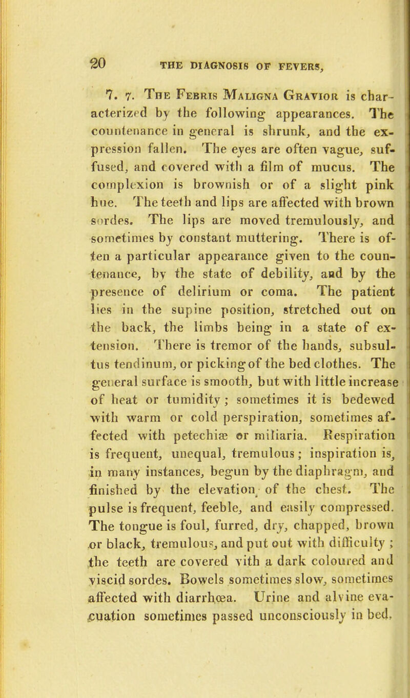 7. 7. The Ferris Maligna Gravior is char- acterized by the following appearances. The countenance in general is shrunk, and the ex- pression fallen. The eyes are often vague, suf- fused, and covered with a film of mucus. The complexion is brownish or of a slight pink hue. The teeth and lips are affected with brown sordes. The lips are moved tremulously, and sometimes by constant muttering. There is of- ten a particular appearance given to the coun- tenance, by the state of debility, and by the presence of delirium or coma. The patient lies in the supine position, stretched out on the back, the limbs being in a state of ex- tension. There is tremor of the hands, subsul- tus tendinum, or pickingof the bed clothes. The geiieral surface is smooth, but with little increase of heat or tumidity ; sometimes it is bedewed with warm or cold perspiration, sometimes af- fected with petechias or miliaria. Respiration is frequent, unequal, tremulous; inspiration is, in many instances, begun by the diaphragm, and finished by the elevation; of the chest. The pulse is frequent, feeble, and easily compressed. The tongue is foul, furred, dry, chapped, brown or black, tremulous, and put out with difficulty ; the teeth are covered vith a dark coloured and viscid sordes. Bowels sometimes slow, sometimes affected with diarrhoea. Urine and alvine eva- luation sometimes passed unconsciously in bed.