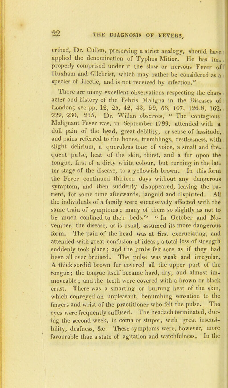 32 cribed, Dr. Cullen, preserving a strict analogy, should have applied the denomination of Typhus Mitior. He has im- properly comprised under it the slow or nervous Fever of Huxham and Gilchrist, which may rather be considered as a species of Hectic, and is not received by infection. There are many excellent observations respecting the char- acter and history of the Febris Maligna in the Diseases ot London; see pp. 12, 25, 42, 43, 59, 66, 107, 126-8, 162, 229, 230, 235. Dr. Willan observes,  The contagious Malignant Fever was, in September 1799, attended with a dull pain of the head, great debility, or sense of lassitude, and pains referred to the bones, tremblings, restlessness, with slight delirium, a querulous tone of voice, a small and fre- quent pulse, heat of the skin, thirst, and a fur upon the tongue, first of a dirty white colour, but turning in the lat- ter stage of the disease, to a yellowish brown. In this form the Fever continued thirteen days without any dangerous symptom, and then suddenly disappeared, leaving the pa- tient, for some time afterwards, languid and dispirited. All the individuals of a family were successively affected with the same train of symptoms; many of them so slightly as not to be much confined to their beds/'  In October and No- vember, the disease, as is usual, assumed its more dangerous form. The pain of the head was at first excruciating, and attended with great confusion of ideas ; a total loss of strength suddenly took place; and the limbs felt sore as if they had been all over bruised. The pulse was weak and irregular. A thick sordid brown fur covered all the upper part of the tongue; the tongue itself became hard, dry, and almost im- moveable ; and the teeth were covered with a brown or black crust. There was a smarting or burning heat of the skin, which conveyed an unpleasant, benumbing sensation to the fingers and wrist of the practitioner who felt the pulse. The eyes were frequently suffused. The headach terminated, dur- ing the second week, in coma or stupor, with great insensi- bility, deafness, &c These symptoms were, however, more favourable than a state of agitation and watchfulness. In the