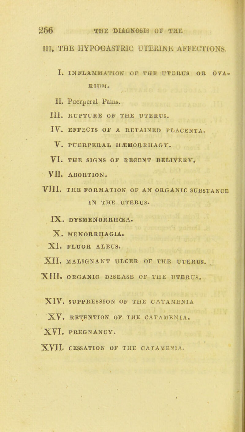 III. THE HYPOGASTRIC UTERINE AFFECTIONS. I. INFLAMMATION OF THE UTERUS OR OVA- RIUM. II. Puerperal Pains. III. RUPTURE OF THE UTERUS. IV. EFFECTS OF A RETAINED PLACENTA. V. PUERPERAL H^MOBHHAGY. VI. THE SIGNS OF REGENT DELIVERY. VII. ABORTION. VIII. THE FORMATION OF AN ORGANIC SUBSTANCE IN THE UTERUS. IX. DYSMENORRHEA. X. MENORRHAGIA. XI. FLUOR ALBUS. XII. MALIGNANT ULCER OF THE UTERUS. XIII. ORGANIC DISEASE OF THE UTERUS. XIV. SUPPRESSION OF THE CATAMENIA XV. RETENTION OF THE CATAMENIA. XVI. PREGNANCY. XVII. CESSATION OF THE CATAMENIA.