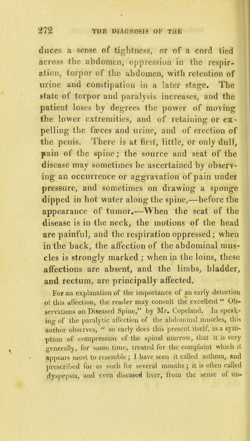 duces a sense of tightness, or of a cord tied across the abdomen, oppression in the respir- ation, torpor of the abdomen, with retention of urine and constipation in a later stage. The state of torpor and paralysis increases, and the patient loses by degrees the power of moving the lower extremities, and of retaining or ex* pelling the faeces and urine, and of erection of the penis. There is at first, little, or only dull, pain of the spine; the source and seat of the disease may sometimes be ascertained by observ- ing an occurrence or aggravation of pain under pressure, and sometimes on drawing a sponge dipped in hot water along the spine,—before the appearance of tumor.—When the seat of the disease is in the neck, the motions of the head are painful, and the respiration oppressed; when in the back, the affection of the abdominal mus- cles is strongly marked ; when in the loins, these affections are absent, and the limbs, bladder, and rectum, are principally affected. For an explanation of the importance of an early detection ot this affection, the reader may consult the excellent Ob- servations on Diseased Spine, by Mr. Copeland. In speak- ing of the paralytic aflection of the abdominal muscles, this author observes,  so early does this present itself, as a sym- ptom of compression of the spinal marrow, that it is very generally, for some time, treated for the complaint which it appears most to resemble; I have seen it called asthma, and prescribed for as such for several months ; it is often called dyspepsia, and even diseased liver, from the sense of un-
