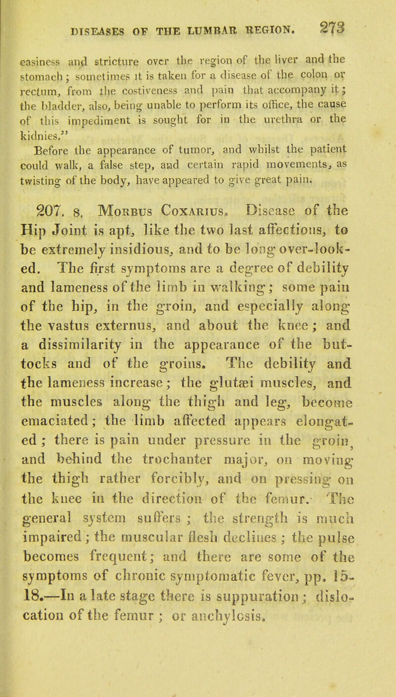 easiness and stricture over the region of the liver and the stomach ; sometimes it is taken for a disease of the colon or rectum, from the costiveness and pain that accompany it; the bladder, also, being unable to perform its office, the cause of this impediment is sought for in the urethra or the kidmes. Before the appearance of tumor, and whilst the patient could walk, a false step, asad certain rapid movements, as twisting of the body, have appeared to give great pain. 207. 8, Morbus Coxarius* Disease of the Hip Joint is apt, like the two last affections, to be extremely insidious, and to be long over-look- ed. The first symptoms are a degree of debility and lameness of the limb in walking; some pain of the hip, in the groin, and especially along the vastus externus, and about the knee; and a dissimilarity in the appearance of the but- tocks and of the groins. The debility and the lameness increase; the glutei muscles, and the muscles along the thigh and leg, become emaciated; the limb affected appears elongat- ed ; there is pain under pressure in the groin and behind the trochanter major, on moving the thigh rather forcibly, and on pressing on the knee in the direction of the femur. The general system suffers ; the strength is much impaired; the muscular flesh declines ; the pulse becomes frequent; and there are some of the svmptoms of chronic symptomatic fever, pp. 15- 18.—In a late stage there is suppuration; dislo- cation of the femur ; or anchylosis.