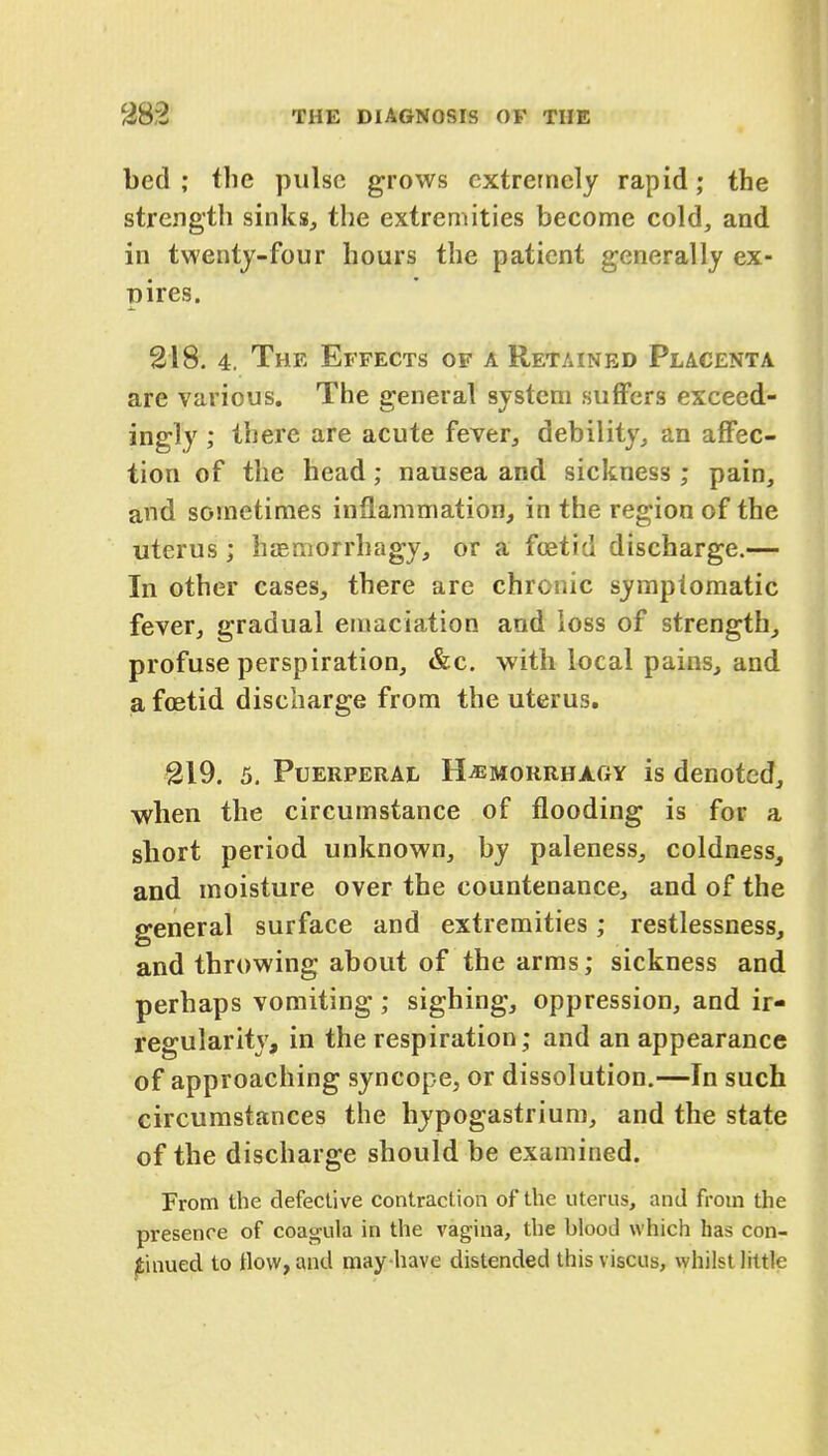 bed ; the pulse grows extremely rapid; the strength sinks, the extremities become cold, and in twenty-four hours the patient generally ex- pires. 218. 4. The Effects of a Retained Placenta are various. The general system suffers exceed- ingly ; there are acute fever, debility, an affec- tion of the head; nausea and sickness ; pain, and sometimes inflammation, in the region of the uterus ; haemorrhagy, or a foetid discharge.— In other cases, there are chronic symptomatic fever, gradual emaciation and loss of strength, profuse perspiration, &c. with local pains, and a foetid discharge from the uterus. 219. 5. Puerperal H^morrhagy is denoted, when the circumstance of flooding is for a short period unknown, by paleness, coldness, and moisture over the countenance, and of the general surface and extremities; restlessness, and throwing about of the arms; sickness and perhaps vomiting; sighing, oppression, and ir- regularity, in the respiration; and an appearance of approaching syncope, or dissolution.—In such circumstances the hypogastrium, and the state of the discharge should be examined. From the defective contraction of the uterus, and from the presence of coagula in the vagina, the blood which has con- tinued to flow, and may have distended thisviscus, whilst little