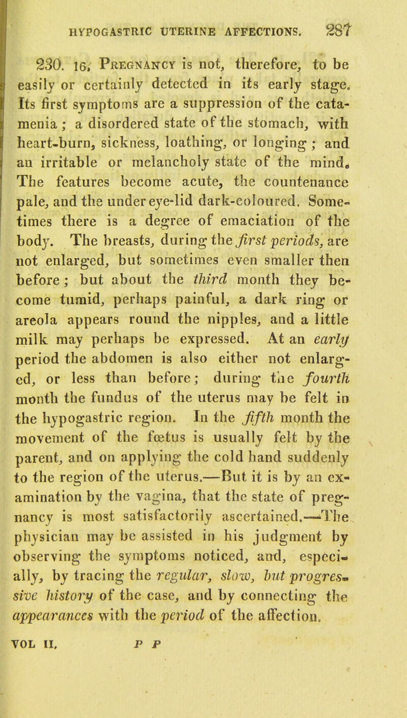 230. 16, Pregnancy is not, therefore, to be easily or certainly detected in its early stage. Its first symptoms are a suppression of the cata- menia ; a disordered state of the stomach, with heart-bum, sickness, loathing, or longing; and an irritable or melancholy state of the mind. The features become acute, the countenance pale, and the under eye*lid dark-coloured. Some- times there is a degree of emaciation of the body. The breasts, during the first periods, are not enlarged, but sometimes even smaller then before; but about the third month they be- come tumid, perhaps painful, a dark ring or areola appears round the nipples, and a little milk may perhaps be expressed. At an early period the abdomen is also either not enlarg- ed, or less than before; during the fourth month the fundus of the uterus may be felt in the hypogastric region. In the fifth month the movement of the foetus is usually felt by the parent, and on applying the cold hand suddenly to the region of the uterus.—But it is by an ex- amination by the vagina, that the state of preg- nancy is most satisfactorily ascertained.—>The physician may be assisted in his judgment by observing the symptoms noticed, and, especi- ally, by tracing the regular, slow, but progresm sive history of the case, and by connecting the appearances with the period of the affection.