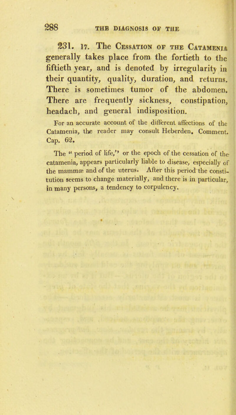 231. 17. The Cessation of the Catamenia generally takes place from the fortieth to the fiftieth year, and is denoted by irregularity in their quantity, quality, duration, and returns. There is sometimes tumor of the abdomen. There are frequently sickness, constipation, headach, and general indisposition. For an accurate account of the different affections of the Catamenia, the reader may consult Heberden. Comment. Cap. 62. The  period of life/' or the epoch of the cessation of the catamenia, appears particularly liable to disease, especially of the mammsR and of the uterus. After this period the consti- tution seems to change materially, and there is in particular, in many persons, a tendency to corpulency. t